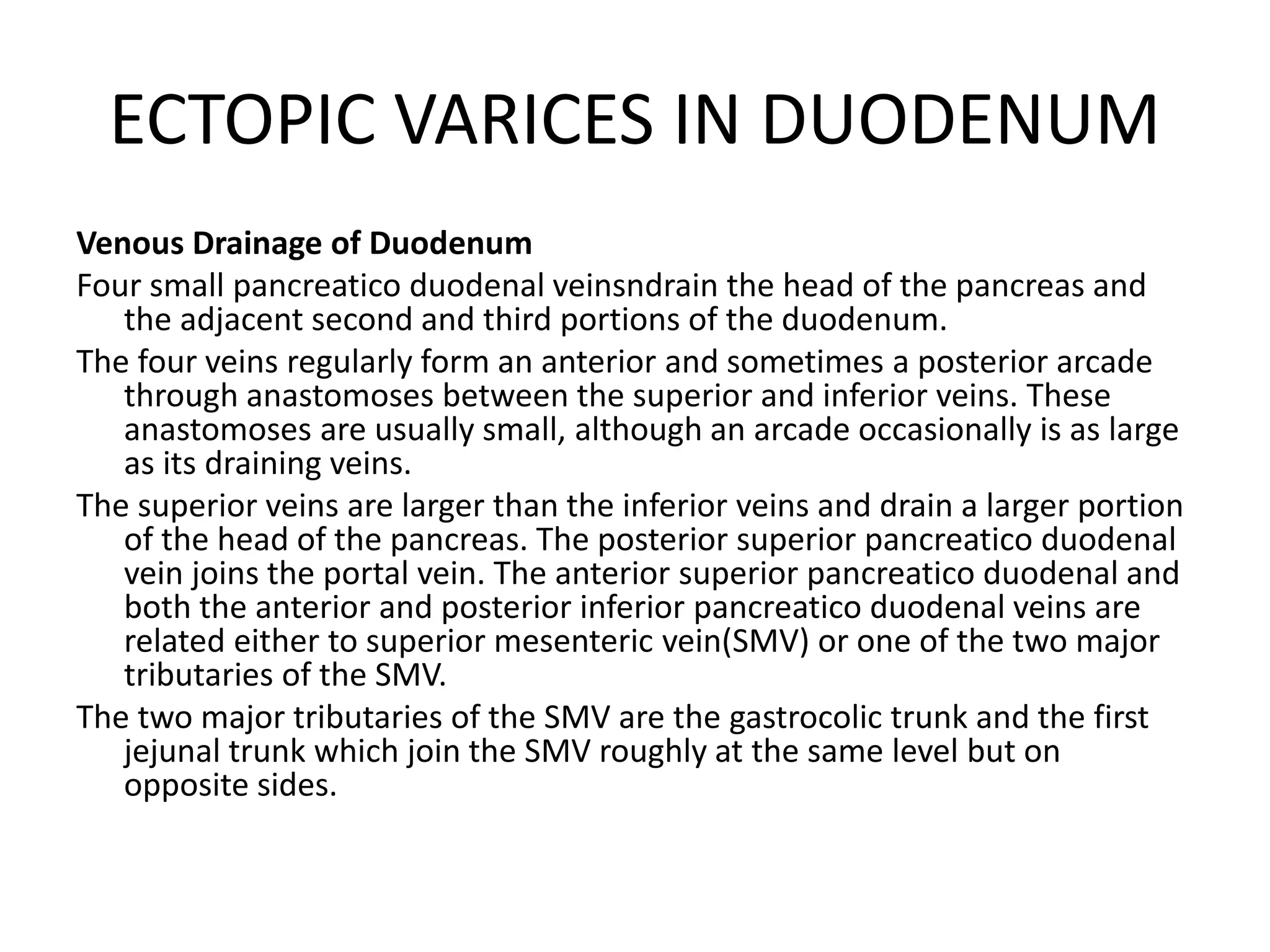 ECTOPIC VARICES IN DUODENUM
Venous Drainage of Duodenum
Four small pancreatico duodenal veinsndrain the head of the pancreas and
the adjacent second and third portions of the duodenum.
The four veins regularly form an anterior and sometimes a posterior arcade
through anastomoses between the superior and inferior veins. These
anastomoses are usually small, although an arcade occasionally is as large
as its draining veins.
The superior veins are larger than the inferior veins and drain a larger portion
of the head of the pancreas. The posterior superior pancreatico duodenal
vein joins the portal vein. The anterior superior pancreatico duodenal and
both the anterior and posterior inferior pancreatico duodenal veins are
related either to superior mesenteric vein(SMV) or one of the two major
tributaries of the SMV.
The two major tributaries of the SMV are the gastrocolic trunk and the first
jejunal trunk which join the SMV roughly at the same level but on
opposite sides.
 