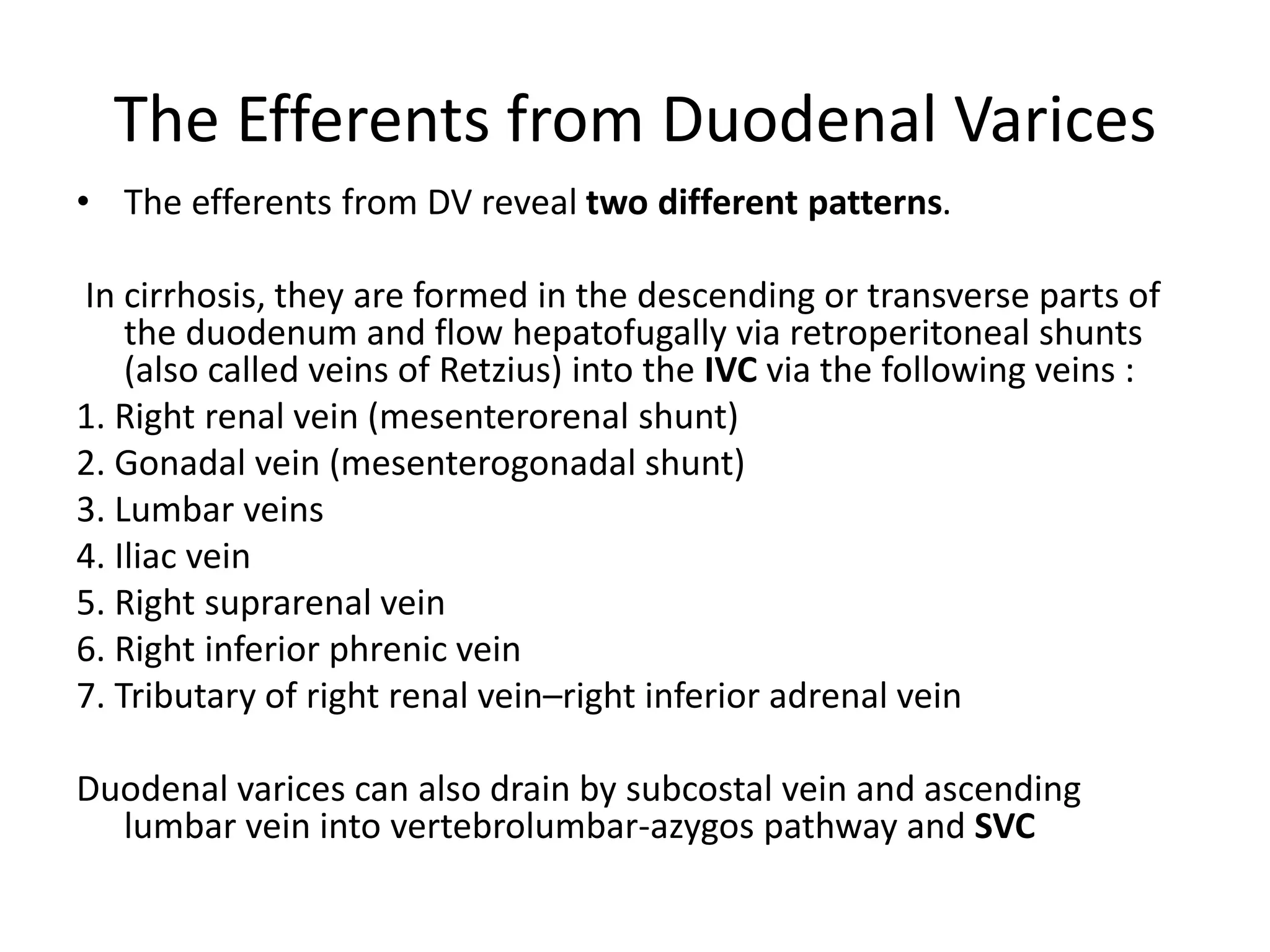 The Efferents from Duodenal Varices
• The efferents from DV reveal two different patterns.
In cirrhosis, they are formed in the descending or transverse parts of
the duodenum and flow hepatofugally via retroperitoneal shunts
(also called veins of Retzius) into the IVC via the following veins :
1. Right renal vein (mesenterorenal shunt)
2. Gonadal vein (mesenterogonadal shunt)
3. Lumbar veins
4. Iliac vein
5. Right suprarenal vein
6. Right inferior phrenic vein
7. Tributary of right renal vein–right inferior adrenal vein
Duodenal varices can also drain by subcostal vein and ascending
lumbar vein into vertebrolumbar-azygos pathway and SVC
 