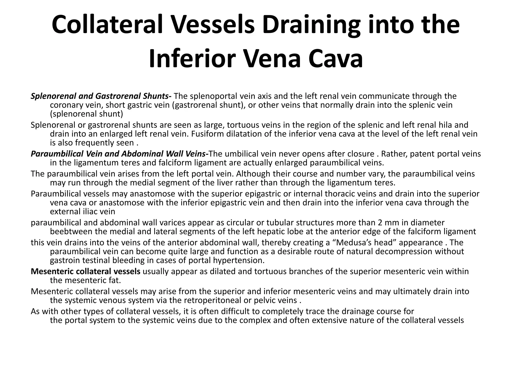 Collateral Vessels Draining into the
Inferior Vena Cava
Splenorenal and Gastrorenal Shunts- The splenoportal vein axis and the left renal vein communicate through the
coronary vein, short gastric vein (gastrorenal shunt), or other veins that normally drain into the splenic vein
(splenorenal shunt)
Splenorenal or gastrorenal shunts are seen as large, tortuous veins in the region of the splenic and left renal hila and
drain into an enlarged left renal vein. Fusiform dilatation of the inferior vena cava at the level of the left renal vein
is also frequently seen .
Paraumbilical Vein and Abdominal Wall Veins-The umbilical vein never opens after closure . Rather, patent portal veins
in the ligamentum teres and falciform ligament are actually enlarged paraumbilical veins.
The paraumbilical vein arises from the left portal vein. Although their course and number vary, the paraumbilical veins
may run through the medial segment of the liver rather than through the ligamentum teres.
Paraumbilical vessels may anastomose with the superior epigastric or internal thoracic veins and drain into the superior
vena cava or anastomose with the inferior epigastric vein and then drain into the inferior vena cava through the
external iliac vein
paraumbilical and abdominal wall varices appear as circular or tubular structures more than 2 mm in diameter
beebtween the medial and lateral segments of the left hepatic lobe at the anterior edge of the falciform ligament
this vein drains into the veins of the anterior abdominal wall, thereby creating a “Medusa’s head” appearance . The
paraumbilical vein can become quite large and function as a desirable route of natural decompression without
gastroin testinal bleeding in cases of portal hypertension.
Mesenteric collateral vessels usually appear as dilated and tortuous branches of the superior mesenteric vein within
the mesenteric fat.
Mesenteric collateral vessels may arise from the superior and inferior mesenteric veins and may ultimately drain into
the systemic venous system via the retroperitoneal or pelvic veins .
As with other types of collateral vessels, it is often difficult to completely trace the drainage course for
the portal system to the systemic veins due to the complex and often extensive nature of the collateral vessels
 