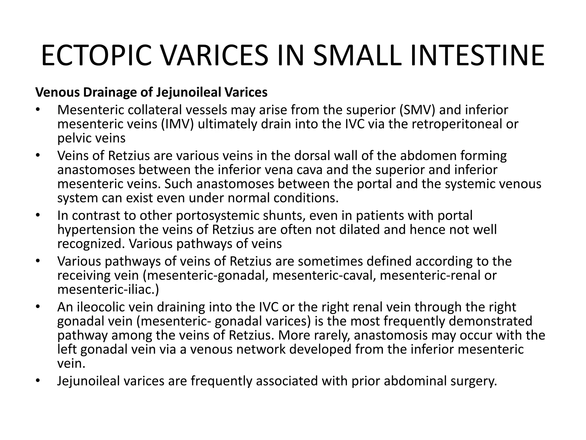ECTOPIC VARICES IN SMALL INTESTINE
Venous Drainage of Jejunoileal Varices
• Mesenteric collateral vessels may arise from the superior (SMV) and inferior
mesenteric veins (IMV) ultimately drain into the IVC via the retroperitoneal or
pelvic veins
• Veins of Retzius are various veins in the dorsal wall of the abdomen forming
anastomoses between the inferior vena cava and the superior and inferior
mesenteric veins. Such anastomoses between the portal and the systemic venous
system can exist even under normal conditions.
• In contrast to other portosystemic shunts, even in patients with portal
hypertension the veins of Retzius are often not dilated and hence not well
recognized. Various pathways of veins
• Various pathways of veins of Retzius are sometimes defined according to the
receiving vein (mesenteric-gonadal, mesenteric-caval, mesenteric-renal or
mesenteric-iliac.)
• An ileocolic vein draining into the IVC or the right renal vein through the right
gonadal vein (mesenteric- gonadal varices) is the most frequently demonstrated
pathway among the veins of Retzius. More rarely, anastomosis may occur with the
left gonadal vein via a venous network developed from the inferior mesenteric
vein.
• Jejunoileal varices are frequently associated with prior abdominal surgery.
 