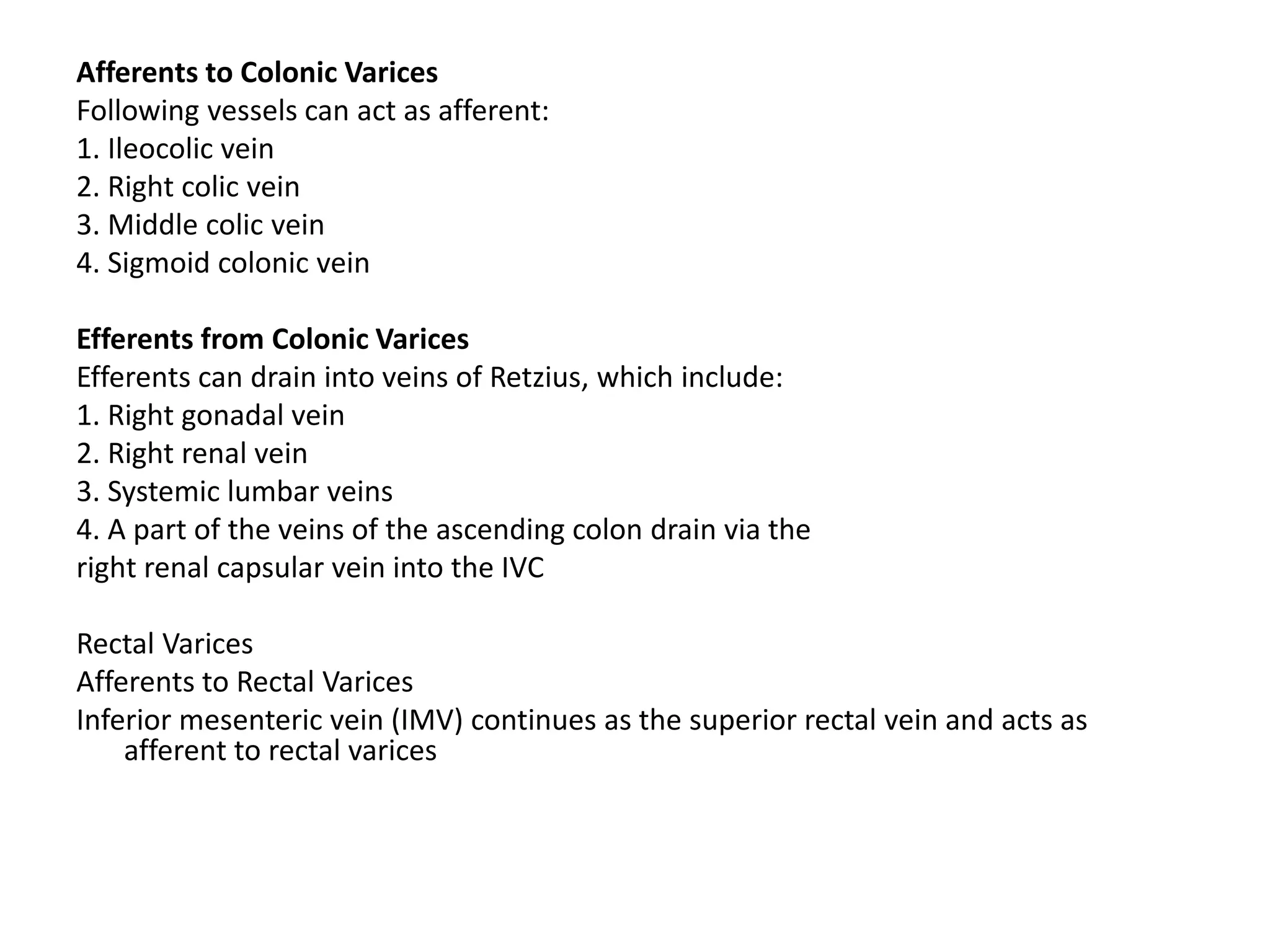 Afferents to Colonic Varices
Following vessels can act as afferent:
1. Ileocolic vein
2. Right colic vein
3. Middle colic vein
4. Sigmoid colonic vein
Efferents from Colonic Varices
Efferents can drain into veins of Retzius, which include:
1. Right gonadal vein
2. Right renal vein
3. Systemic lumbar veins
4. A part of the veins of the ascending colon drain via the
right renal capsular vein into the IVC
Rectal Varices
Afferents to Rectal Varices
Inferior mesenteric vein (IMV) continues as the superior rectal vein and acts as
afferent to rectal varices
 