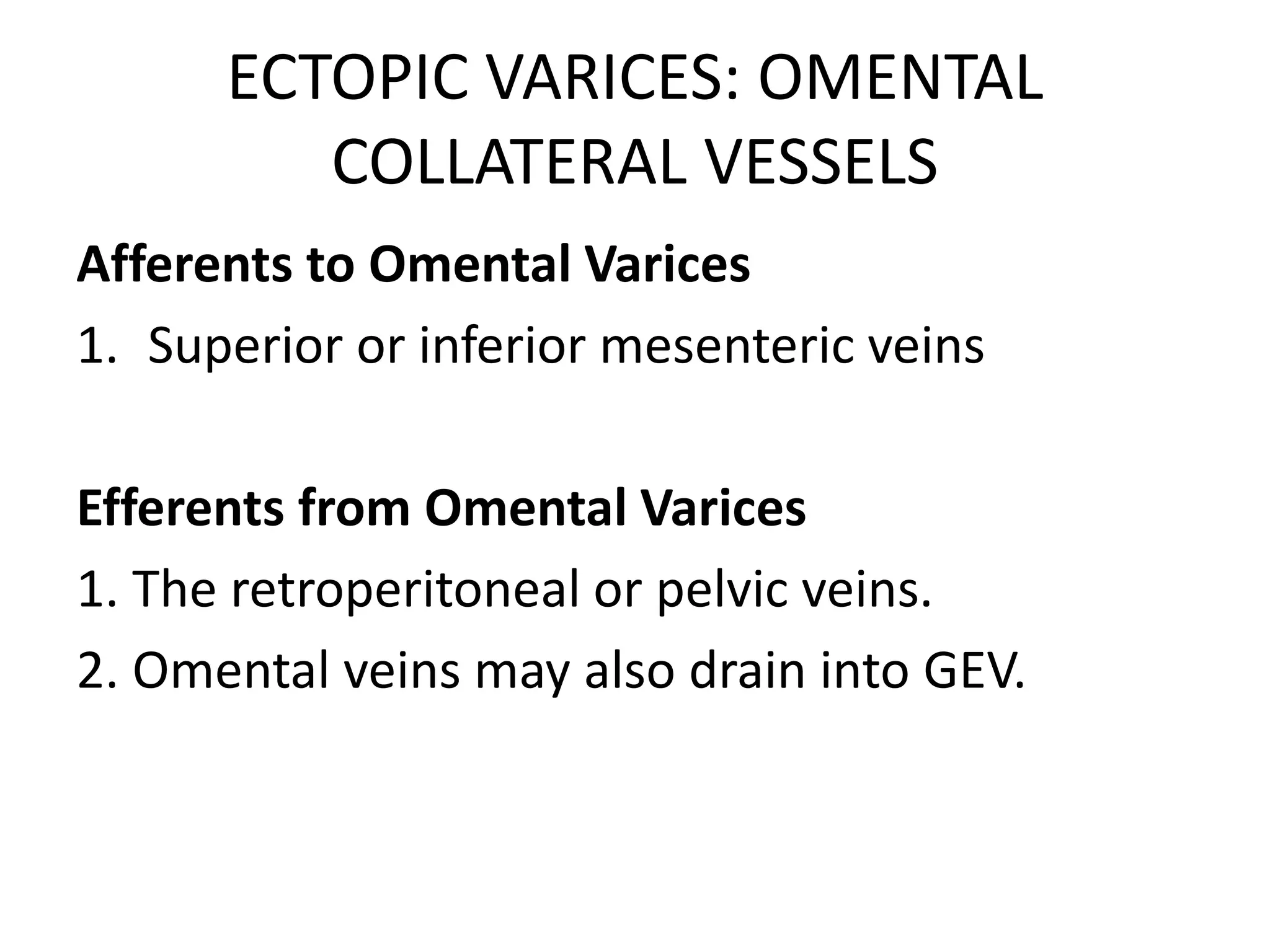 ECTOPIC VARICES: OMENTAL
COLLATERAL VESSELS
Afferents to Omental Varices
1. Superior or inferior mesenteric veins
Efferents from Omental Varices
1. The retroperitoneal or pelvic veins.
2. Omental veins may also drain into GEV.
 
