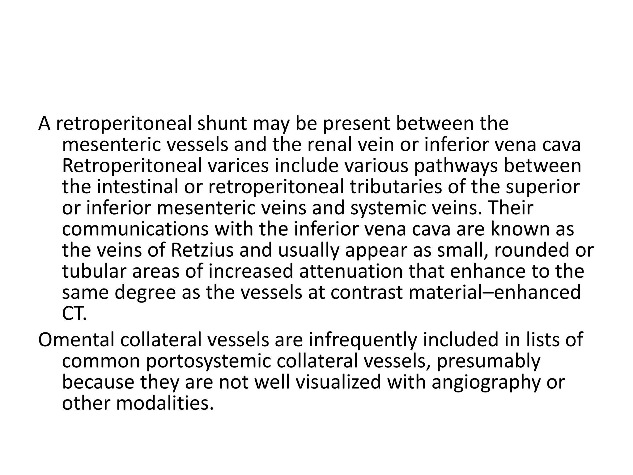 A retroperitoneal shunt may be present between the
mesenteric vessels and the renal vein or inferior vena cava
Retroperitoneal varices include various pathways between
the intestinal or retroperitoneal tributaries of the superior
or inferior mesenteric veins and systemic veins. Their
communications with the inferior vena cava are known as
the veins of Retzius and usually appear as small, rounded or
tubular areas of increased attenuation that enhance to the
same degree as the vessels at contrast material–enhanced
CT.
Omental collateral vessels are infrequently included in lists of
common portosystemic collateral vessels, presumably
because they are not well visualized with angiography or
other modalities.
 