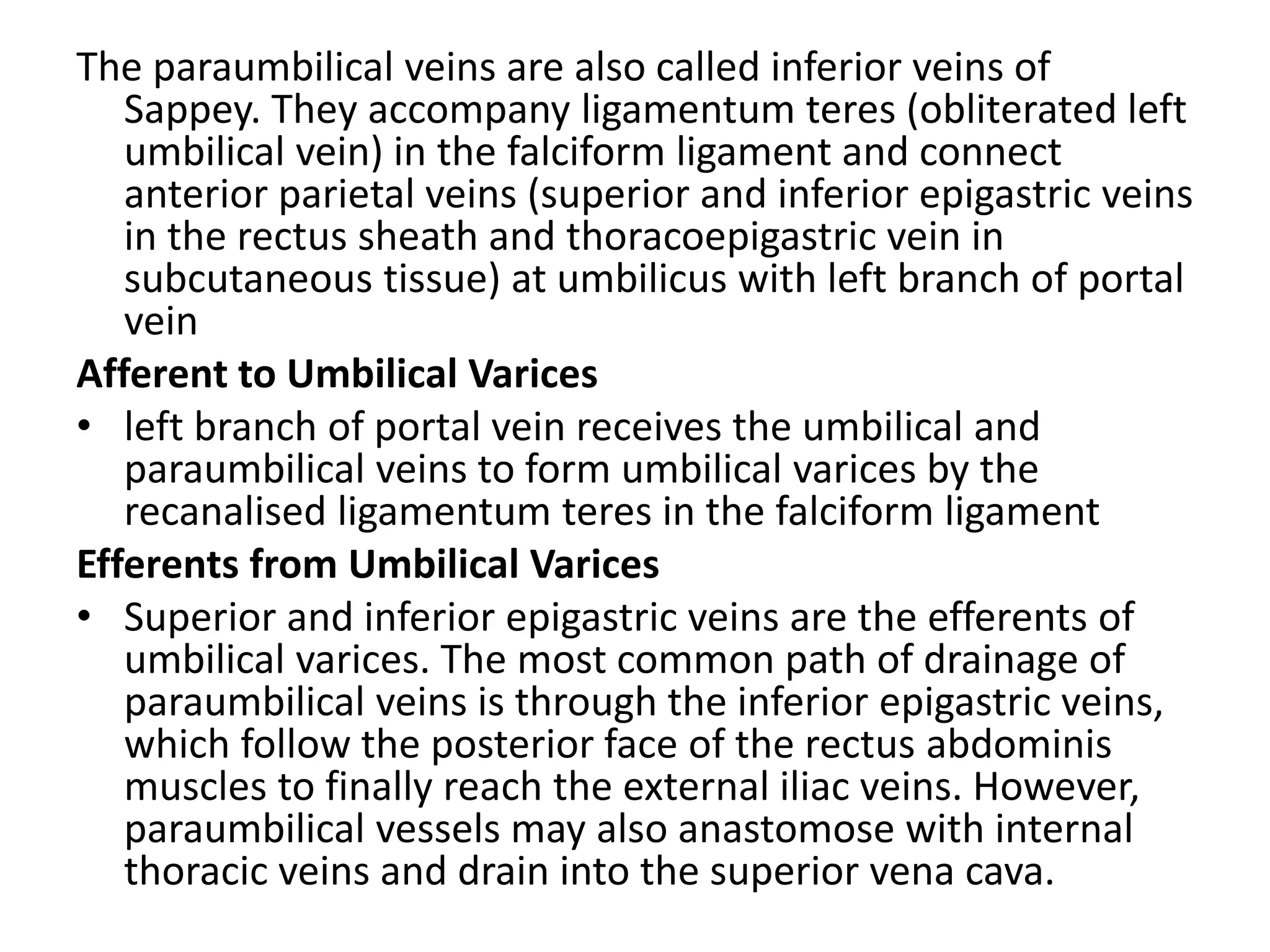The paraumbilical veins are also called inferior veins of
Sappey. They accompany ligamentum teres (obliterated left
umbilical vein) in the falciform ligament and connect
anterior parietal veins (superior and inferior epigastric veins
in the rectus sheath and thoracoepigastric vein in
subcutaneous tissue) at umbilicus with left branch of portal
vein
Afferent to Umbilical Varices
• left branch of portal vein receives the umbilical and
paraumbilical veins to form umbilical varices by the
recanalised ligamentum teres in the falciform ligament
Efferents from Umbilical Varices
• Superior and inferior epigastric veins are the efferents of
umbilical varices. The most common path of drainage of
paraumbilical veins is through the inferior epigastric veins,
which follow the posterior face of the rectus abdominis
muscles to finally reach the external iliac veins. However,
paraumbilical vessels may also anastomose with internal
thoracic veins and drain into the superior vena cava.
 