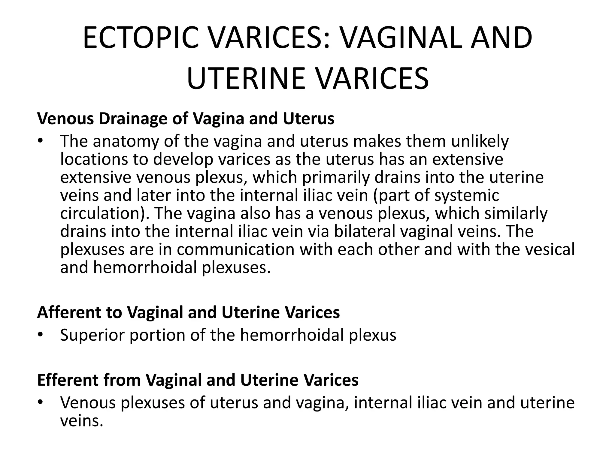 ECTOPIC VARICES: VAGINAL AND
UTERINE VARICES
Venous Drainage of Vagina and Uterus
• The anatomy of the vagina and uterus makes them unlikely
locations to develop varices as the uterus has an extensive
extensive venous plexus, which primarily drains into the uterine
veins and later into the internal iliac vein (part of systemic
circulation). The vagina also has a venous plexus, which similarly
drains into the internal iliac vein via bilateral vaginal veins. The
plexuses are in communication with each other and with the vesical
and hemorrhoidal plexuses.
Afferent to Vaginal and Uterine Varices
• Superior portion of the hemorrhoidal plexus
Efferent from Vaginal and Uterine Varices
• Venous plexuses of uterus and vagina, internal iliac vein and uterine
veins.
 