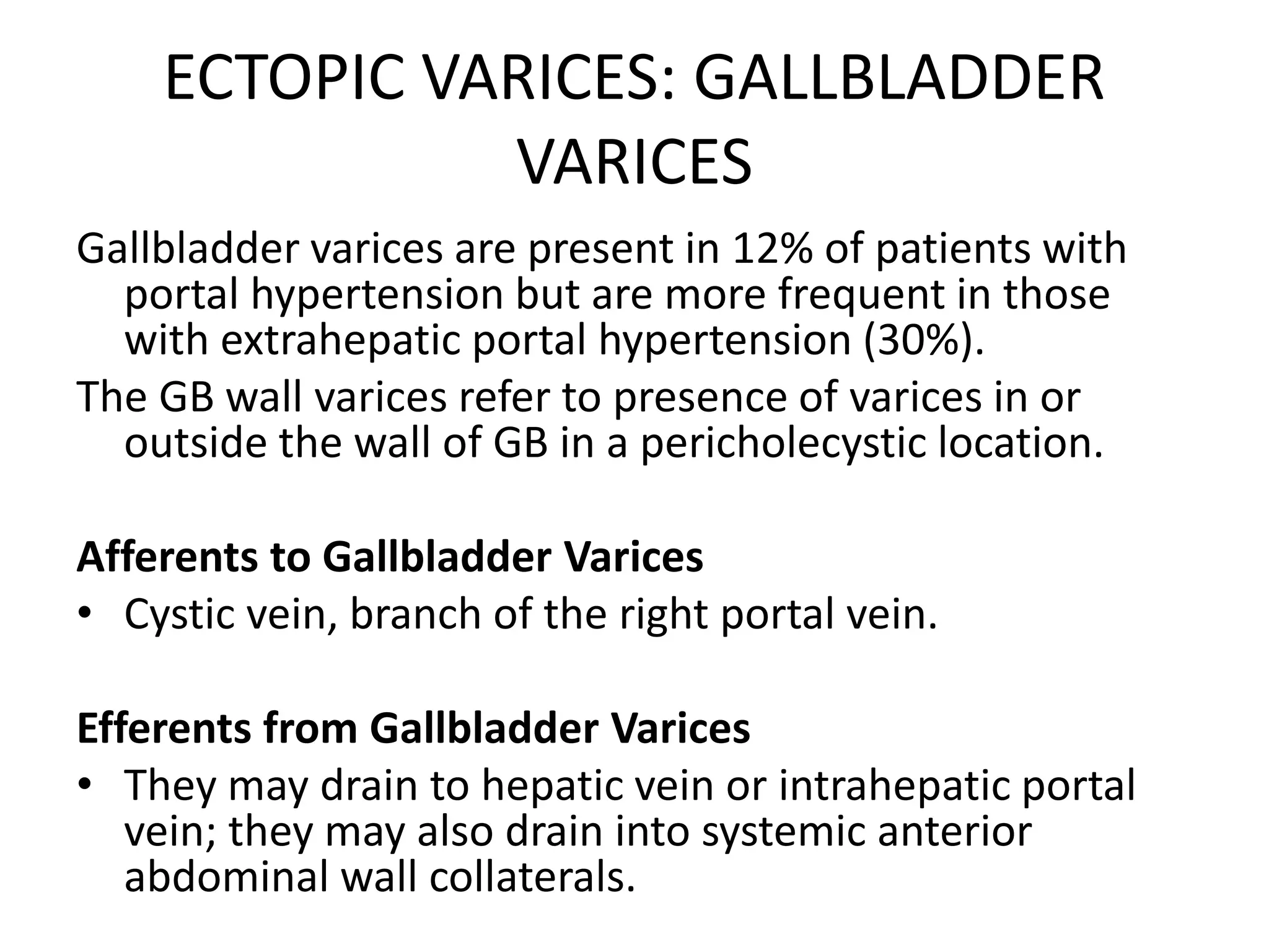 ECTOPIC VARICES: GALLBLADDER
VARICES
Gallbladder varices are present in 12% of patients with
portal hypertension but are more frequent in those
with extrahepatic portal hypertension (30%).
The GB wall varices refer to presence of varices in or
outside the wall of GB in a pericholecystic location.
Afferents to Gallbladder Varices
• Cystic vein, branch of the right portal vein.
Efferents from Gallbladder Varices
• They may drain to hepatic vein or intrahepatic portal
vein; they may also drain into systemic anterior
abdominal wall collaterals.
 