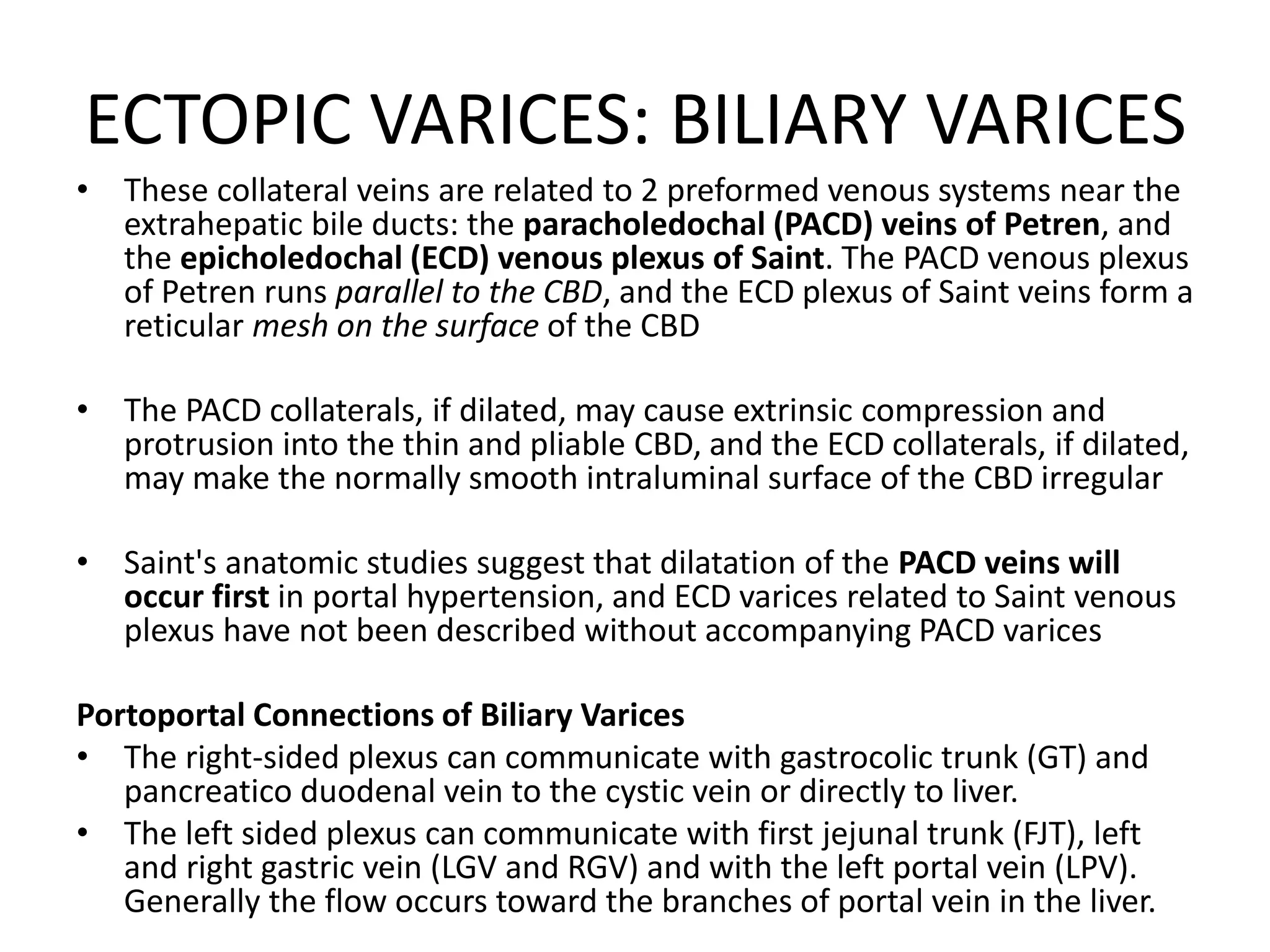 ECTOPIC VARICES: BILIARY VARICES
• These collateral veins are related to 2 preformed venous systems near the
extrahepatic bile ducts: the paracholedochal (PACD) veins of Petren, and
the epicholedochal (ECD) venous plexus of Saint. The PACD venous plexus
of Petren runs parallel to the CBD, and the ECD plexus of Saint veins form a
reticular mesh on the surface of the CBD
• The PACD collaterals, if dilated, may cause extrinsic compression and
protrusion into the thin and pliable CBD, and the ECD collaterals, if dilated,
may make the normally smooth intraluminal surface of the CBD irregular
• Saint's anatomic studies suggest that dilatation of the PACD veins will
occur first in portal hypertension, and ECD varices related to Saint venous
plexus have not been described without accompanying PACD varices
Portoportal Connections of Biliary Varices
• The right-sided plexus can communicate with gastrocolic trunk (GT) and
pancreatico duodenal vein to the cystic vein or directly to liver.
• The left sided plexus can communicate with first jejunal trunk (FJT), left
and right gastric vein (LGV and RGV) and with the left portal vein (LPV).
Generally the flow occurs toward the branches of portal vein in the liver.
 