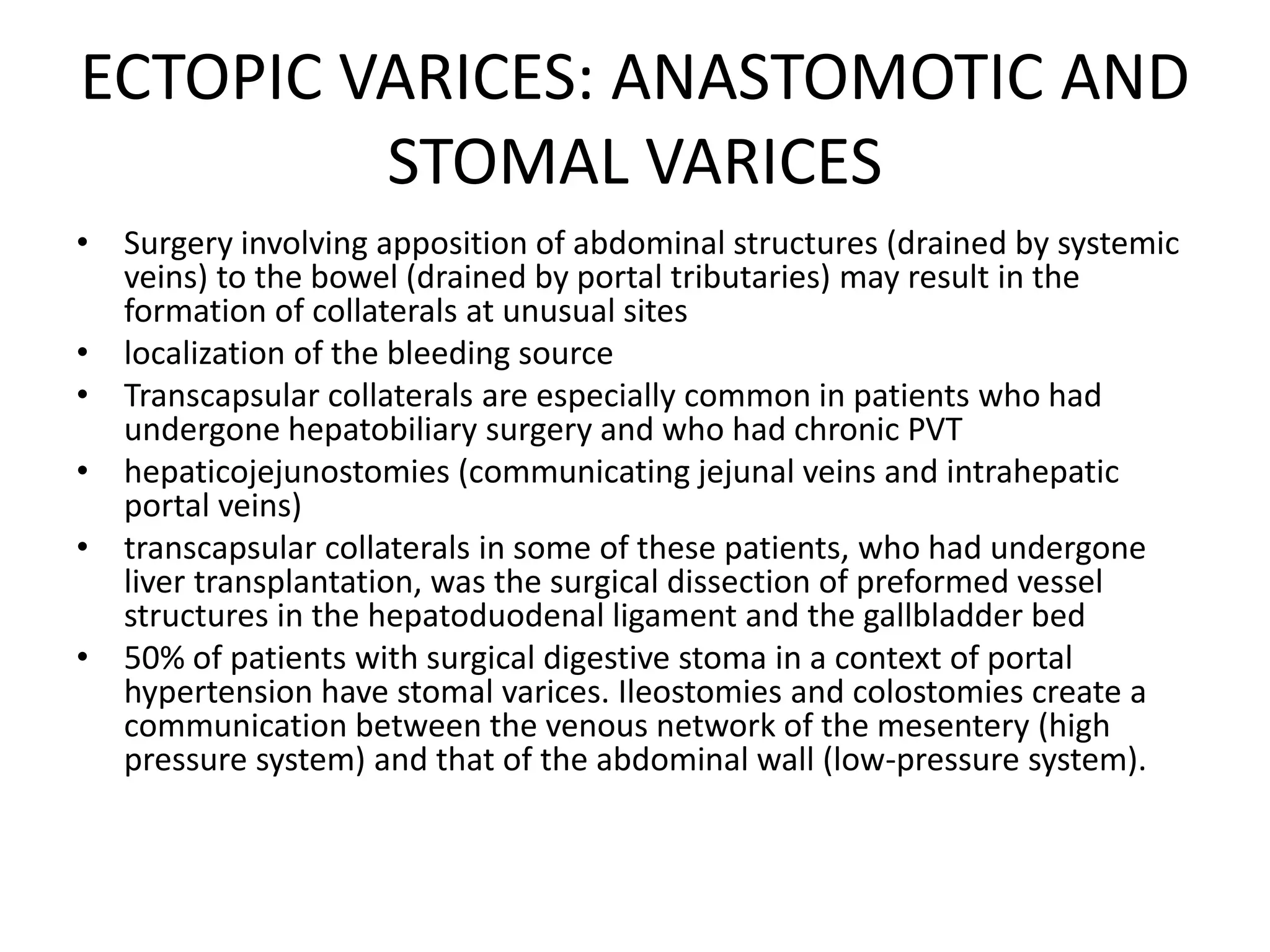 ECTOPIC VARICES: ANASTOMOTIC AND
STOMAL VARICES
• Surgery involving apposition of abdominal structures (drained by systemic
veins) to the bowel (drained by portal tributaries) may result in the
formation of collaterals at unusual sites
• localization of the bleeding source
• Transcapsular collaterals are especially common in patients who had
undergone hepatobiliary surgery and who had chronic PVT
• hepaticojejunostomies (communicating jejunal veins and intrahepatic
portal veins)
• transcapsular collaterals in some of these patients, who had undergone
liver transplantation, was the surgical dissection of preformed vessel
structures in the hepatoduodenal ligament and the gallbladder bed
• 50% of patients with surgical digestive stoma in a context of portal
hypertension have stomal varices. Ileostomies and colostomies create a
communication between the venous network of the mesentery (high
pressure system) and that of the abdominal wall (low-pressure system).
 