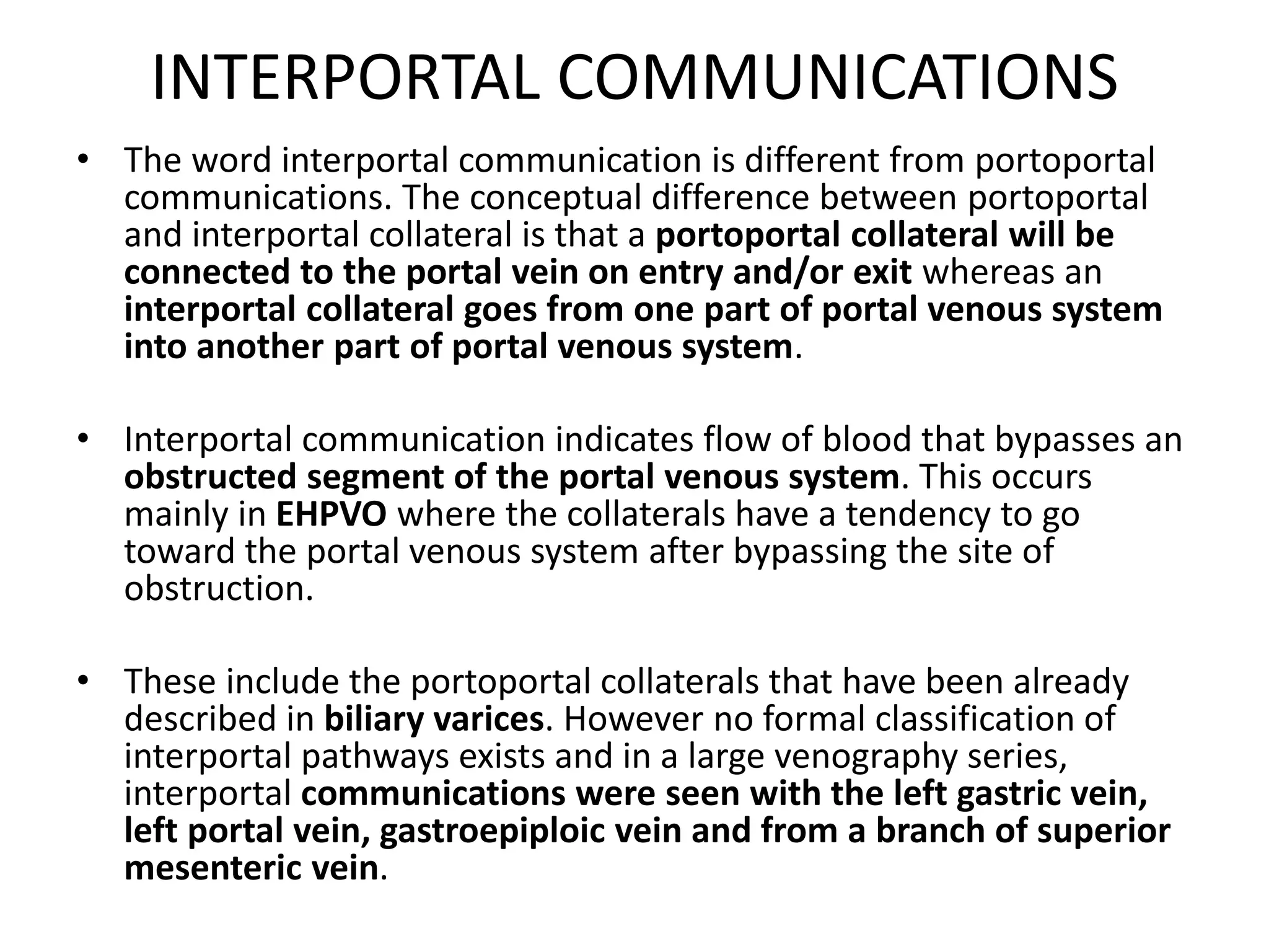 INTERPORTAL COMMUNICATIONS
• The word interportal communication is different from portoportal
communications. The conceptual difference between portoportal
and interportal collateral is that a portoportal collateral will be
connected to the portal vein on entry and/or exit whereas an
interportal collateral goes from one part of portal venous system
into another part of portal venous system.
• Interportal communication indicates flow of blood that bypasses an
obstructed segment of the portal venous system. This occurs
mainly in EHPVO where the collaterals have a tendency to go
toward the portal venous system after bypassing the site of
obstruction.
• These include the portoportal collaterals that have been already
described in biliary varices. However no formal classification of
interportal pathways exists and in a large venography series,
interportal communications were seen with the left gastric vein,
left portal vein, gastroepiploic vein and from a branch of superior
mesenteric vein.
 