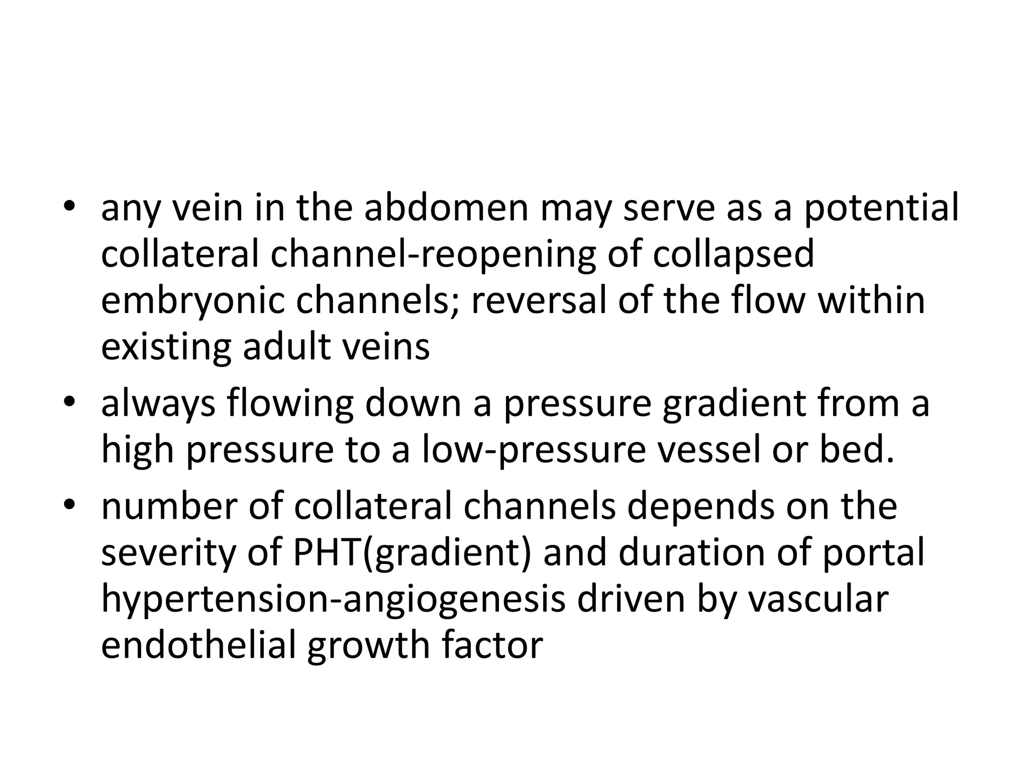 • any vein in the abdomen may serve as a potential
collateral channel-reopening of collapsed
embryonic channels; reversal of the flow within
existing adult veins
• always flowing down a pressure gradient from a
high pressure to a low-pressure vessel or bed.
• number of collateral channels depends on the
severity of PHT(gradient) and duration of portal
hypertension-angiogenesis driven by vascular
endothelial growth factor
 