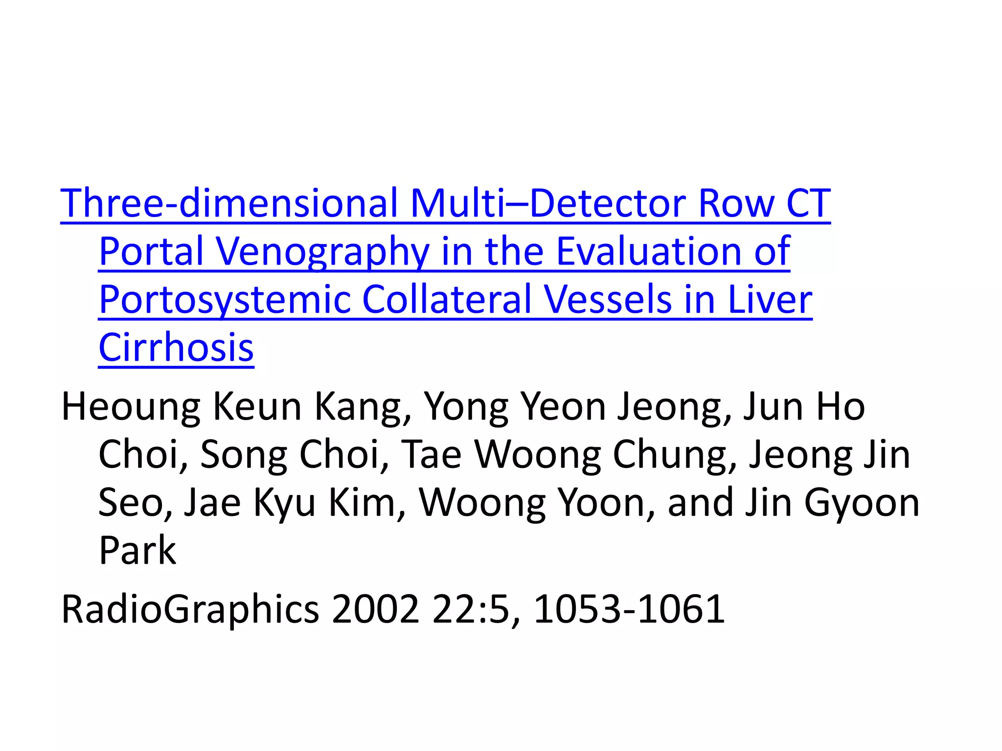 Three-dimensional Multi–Detector Row CT
Portal Venography in the Evaluation of
Portosystemic Collateral Vessels in Liver
Cirrhosis
Heoung Keun Kang, Yong Yeon Jeong, Jun Ho
Choi, Song Choi, Tae Woong Chung, Jeong Jin
Seo, Jae Kyu Kim, Woong Yoon, and Jin Gyoon
Park
RadioGraphics 2002 22:5, 1053-1061
 
