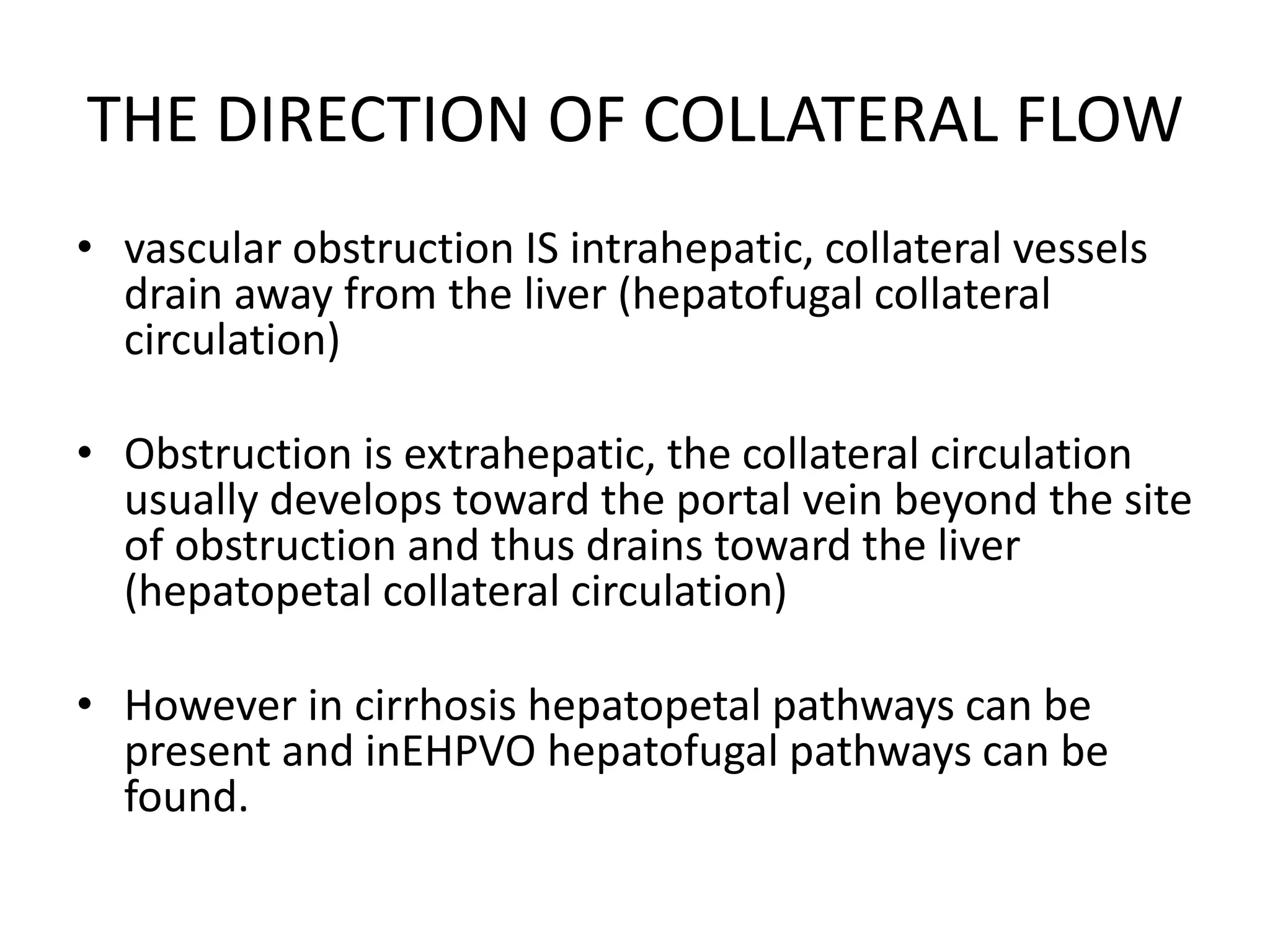 THE DIRECTION OF COLLATERAL FLOW
• vascular obstruction IS intrahepatic, collateral vessels
drain away from the liver (hepatofugal collateral
circulation)
• Obstruction is extrahepatic, the collateral circulation
usually develops toward the portal vein beyond the site
of obstruction and thus drains toward the liver
(hepatopetal collateral circulation)
• However in cirrhosis hepatopetal pathways can be
present and inEHPVO hepatofugal pathways can be
found.
 