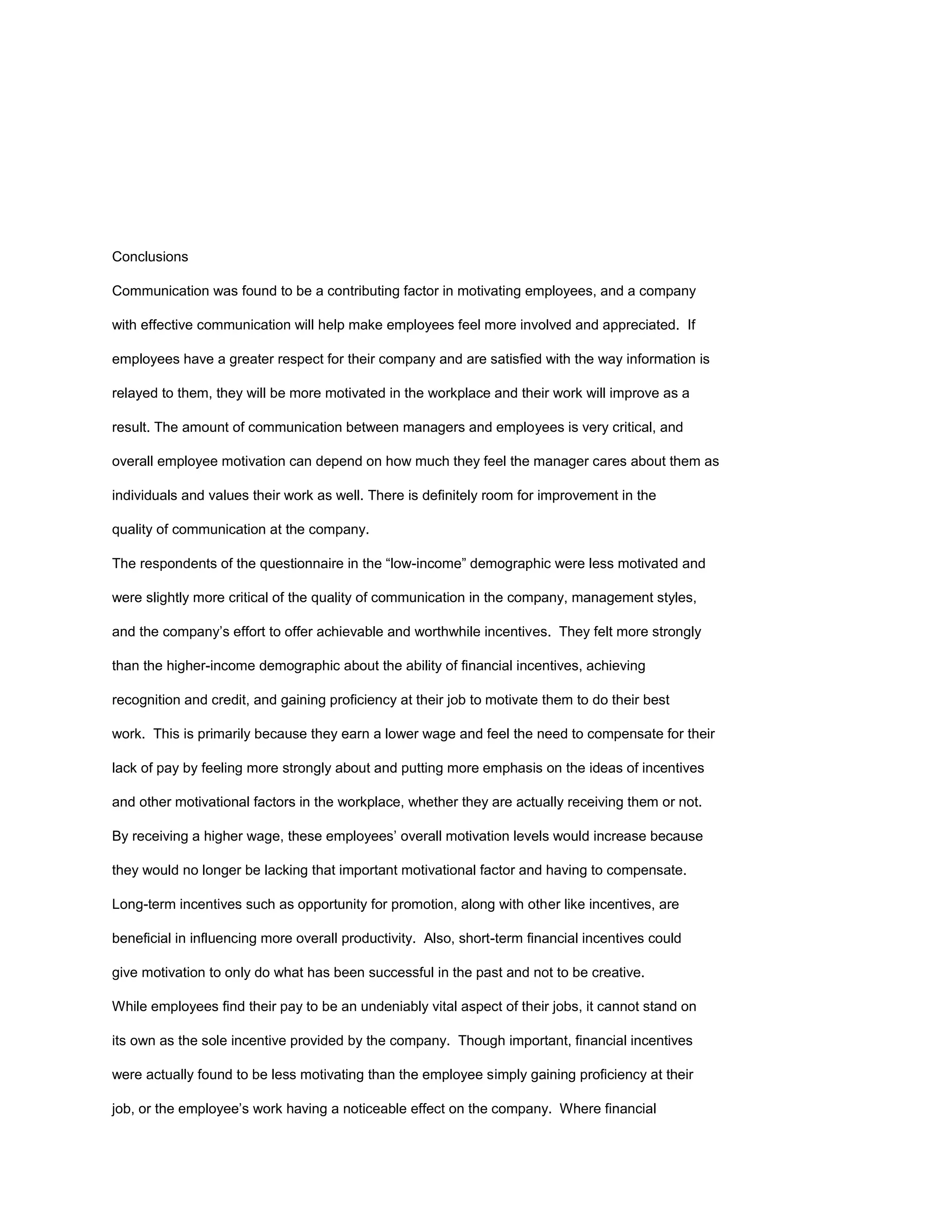 Conclusions

Communication was found to be a contributing factor in motivating employees, and a company

with effective communication will help make employees feel more involved and appreciated. If

employees have a greater respect for their company and are satisfied with the way information is

relayed to them, they will be more motivated in the workplace and their work will improve as a

result. The amount of communication between managers and employees is very critical, and

overall employee motivation can depend on how much they feel the manager cares about them as

individuals and values their work as well. There is definitely room for improvement in the

quality of communication at the company.

The respondents of the questionnaire in the “low-income” demographic were less motivated and

were slightly more critical of the quality of communication in the company, management styles,

and the company’s effort to offer achievable and worthwhile incentives. They felt more strongly

than the higher-income demographic about the ability of financial incentives, achieving

recognition and credit, and gaining proficiency at their job to motivate them to do their best

work. This is primarily because they earn a lower wage and feel the need to compensate for their

lack of pay by feeling more strongly about and putting more emphasis on the ideas of incentives

and other motivational factors in the workplace, whether they are actually receiving them or not.

By receiving a higher wage, these employees’ overall motivation levels would increase because

they would no longer be lacking that important motivational factor and having to compensate.

Long-term incentives such as opportunity for promotion, along with other like incentives, are

beneficial in influencing more overall productivity. Also, short-term financial incentives could

give motivation to only do what has been successful in the past and not to be creative.

While employees find their pay to be an undeniably vital aspect of their jobs, it cannot stand on

its own as the sole incentive provided by the company. Though important, financial incentives

were actually found to be less motivating than the employee simply gaining proficiency at their

job, or the employee’s work having a noticeable effect on the company. Where financial
 