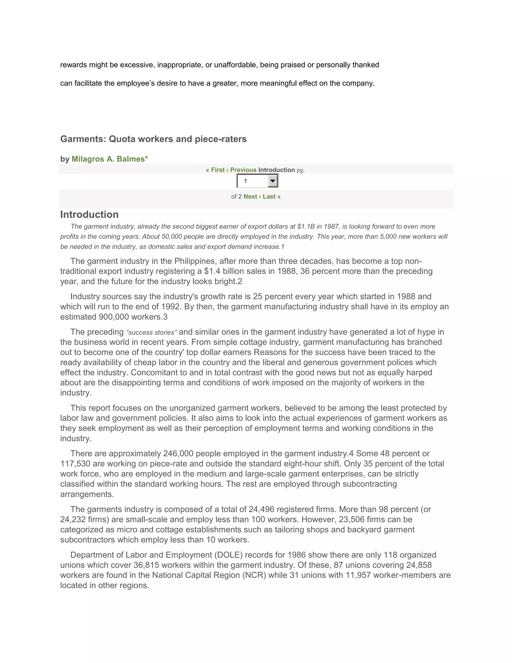 rewards might be excessive, inappropriate, or unaffordable, being praised or personally thanked

can facilitate the employee’s desire to have a greater, more meaningful effect on the company.




Garments: Quota workers and piece-raters

by Milagros A. Balmes*
                                                 « First ‹ Previous Introduction pg.
                                                              1

                                                          of 2 Next › Last »


Introduction
   The garment industry, already the second biggest earner of export dollars at $1.1B in 1987, is looking forward to even more
profits in the coming years. About 50,000 people are directly employed in the industry. This year, more than 5,000 new workers will
be needed in the industry, as domestic sales and export demand increase.1

   The garment industry in the Philippines, after more than three decades, has become a top non-
traditional export industry registering a $1.4 billion sales in 1988, 36 percent more than the preceding
year, and the future for the industry looks bright.2
   Industry sources say the industry's growth rate is 25 percent every year which started in 1988 and
which will run to the end of 1992. By then, the garment manufacturing industry shall have in its employ an
estimated 900,000 workers.3
   The preceding “success stories” and similar ones in the garment industry have generated a lot of hype in
the business world in recent years. From simple cottage industry, garment manufacturing has branched
out to become one of the country' top dollar earners Reasons for the success have been traced to the
ready availability of cheap labor in the country and the liberal and generous government polices which
effect the industry. Concomitant to and in total contrast with the good news but not as equally harped
about are the disappointing terms and conditions of work imposed on the majority of workers in the
industry.
   This report focuses on the unorganized garment workers, believed to be among the least protected by
labor law and government policies. It also aims to look into the actual experiences of garment workers as
they seek employment as well as their perception of employment terms and working conditions in the
industry.
   There are approximately 246,000 people employed in the garment industry.4 Some 48 percent or
117,530 are working on piece-rate and outside the standard eight-hour shift. Only 35 percent of the total
work force, who are employed in the medium and large-scale garment enterprises, can be strictly
classified within the standard working hours. The rest are employed through subcontracting
arrangements.
   The garments industry is composed of a total of 24,496 registered firms. More than 98 percent (or
24,232 firms) are small-scale and employ less than 100 workers. However, 23,506 firms can be
categorized as micro and cottage establishments such as tailoring shops and backyard garment
subcontractors which employ less than 10 workers.
   Department of Labor and Employment (DOLE) records for 1986 show there are only 118 organized
unions which cover 36,815 workers within the garment industry. Of these, 87 unions covering 24,858
workers are found in the National Capital Region (NCR) while 31 unions with 11,957 worker-members are
located in other regions.
 