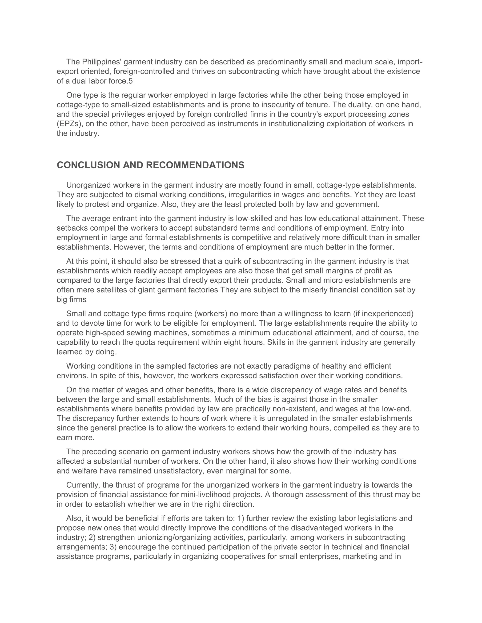 The Philippines' garment industry can be described as predominantly small and medium scale, import-
export oriented, foreign-controlled and thrives on subcontracting which have brought about the existence
of a dual labor force.5
   One type is the regular worker employed in large factories while the other being those employed in
cottage-type to small-sized establishments and is prone to insecurity of tenure. The duality, on one hand,
and the special privileges enjoyed by foreign controlled firms in the country's export processing zones
(EPZs), on the other, have been perceived as instruments in institutionalizing exploitation of workers in
the industry.



CONCLUSION AND RECOMMENDATIONS

   Unorganized workers in the garment industry are mostly found in small, cottage-type establishments.
They are subjected to dismal working conditions, irregularities in wages and benefits. Yet they are least
likely to protest and organize. Also, they are the least protected both by law and government.
   The average entrant into the garment industry is low-skilled and has low educational attainment. These
setbacks compel the workers to accept substandard terms and conditions of employment. Entry into
employment in large and formal establishments is competitive and relatively more difficult than in smaller
establishments. However, the terms and conditions of employment are much better in the former.
   At this point, it should also be stressed that a quirk of subcontracting in the garment industry is that
establishments which readily accept employees are also those that get small margins of profit as
compared to the large factories that directly export their products. Small and micro establishments are
often mere satellites of giant garment factories They are subject to the miserly financial condition set by
big firms
   Small and cottage type firms require (workers) no more than a willingness to learn (if inexperienced)
and to devote time for work to be eligible for employment. The large establishments require the ability to
operate high-speed sewing machines, sometimes a minimum educational attainment, and of course, the
capability to reach the quota requirement within eight hours. Skills in the garment industry are generally
learned by doing.
  Working conditions in the sampled factories are not exactly paradigms of healthy and efficient
environs. In spite of this, however, the workers expressed satisfaction over their working conditions.
   On the matter of wages and other benefits, there is a wide discrepancy of wage rates and benefits
between the large and small establishments. Much of the bias is against those in the smaller
establishments where benefits provided by law are practically non-existent, and wages at the low-end.
The discrepancy further extends to hours of work where it is unregulated in the smaller establishments
since the general practice is to allow the workers to extend their working hours, compelled as they are to
earn more.
   The preceding scenario on garment industry workers shows how the growth of the industry has
affected a substantial number of workers. On the other hand, it also shows how their working conditions
and welfare have remained unsatisfactory, even marginal for some.
   Currently, the thrust of programs for the unorganized workers in the garment industry is towards the
provision of financial assistance for mini-livelihood projects. A thorough assessment of this thrust may be
in order to establish whether we are in the right direction.
   Also, it would be beneficial if efforts are taken to: 1) further review the existing labor legislations and
propose new ones that would directly improve the conditions of the disadvantaged workers in the
industry; 2) strengthen unionizing/organizing activities, particularly, among workers in subcontracting
arrangements; 3) encourage the continued participation of the private sector in technical and financial
assistance programs, particularly in organizing cooperatives for small enterprises, marketing and in
 
