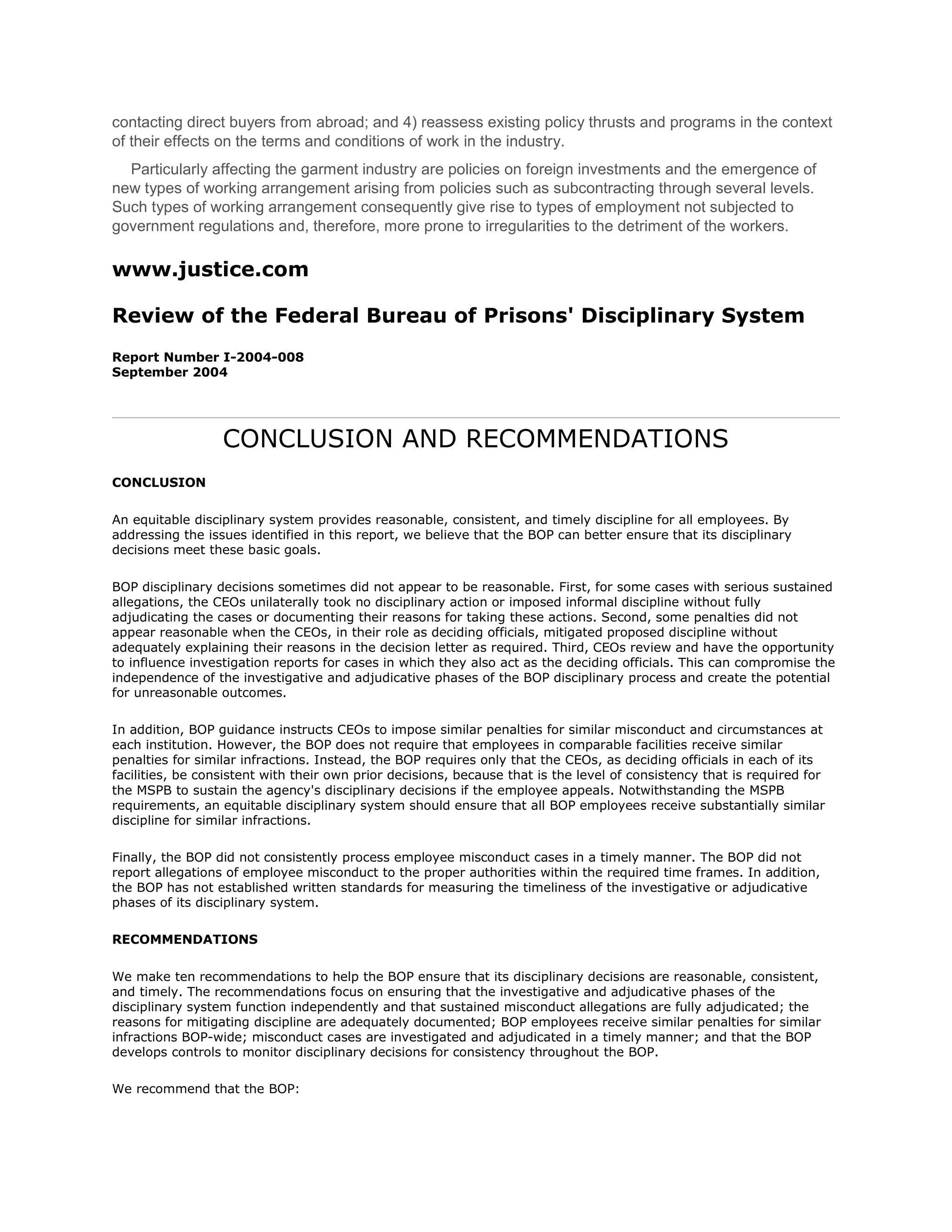 contacting direct buyers from abroad; and 4) reassess existing policy thrusts and programs in the context
of their effects on the terms and conditions of work in the industry.
  Particularly affecting the garment industry are policies on foreign investments and the emergence of
new types of working arrangement arising from policies such as subcontracting through several levels.
Such types of working arrangement consequently give rise to types of employment not subjected to
government regulations and, therefore, more prone to irregularities to the detriment of the workers.

www.justice.com

Review of the Federal Bureau of Prisons' Disciplinary System
Report Number I-2004-008
September 2004




                  CONCLUSION AND RECOMMENDATIONS
CONCLUSION

An equitable disciplinary system provides reasonable, consistent, and timely discipline for all employees. By
addressing the issues identified in this report, we believe that the BOP can better ensure that its disciplinary
decisions meet these basic goals.

BOP disciplinary decisions sometimes did not appear to be reasonable. First, for some cases with serious sustained
allegations, the CEOs unilaterally took no disciplinary action or imposed informal discipline without fully
adjudicating the cases or documenting their reasons for taking these actions. Second, some penalties did not
appear reasonable when the CEOs, in their role as deciding officials, mitigated proposed discipline without
adequately explaining their reasons in the decision letter as required. Third, CEOs review and have the opportunity
to influence investigation reports for cases in which they also act as the deciding officials. This can compromise the
independence of the investigative and adjudicative phases of the BOP disciplinary process and create the potential
for unreasonable outcomes.

In addition, BOP guidance instructs CEOs to impose similar penalties for similar misconduct and circumstances at
each institution. However, the BOP does not require that employees in comparable facilities receive similar
penalties for similar infractions. Instead, the BOP requires only that the CEOs, as deciding officials in each of its
facilities, be consistent with their own prior decisions, because that is the level of consistency that is required for
the MSPB to sustain the agency's disciplinary decisions if the employee appeals. Notwithstanding the MSPB
requirements, an equitable disciplinary system should ensure that all BOP employees receive substantially similar
discipline for similar infractions.

Finally, the BOP did not consistently process employee misconduct cases in a timely manner. The BOP did not
report allegations of employee misconduct to the proper authorities within the required time frames. In addition,
the BOP has not established written standards for measuring the timeliness of the investigative or adjudicative
phases of its disciplinary system.

RECOMMENDATIONS

We make ten recommendations to help the BOP ensure that its disciplinary decisions are reasonable, consistent,
and timely. The recommendations focus on ensuring that the investigative and adjudicative phases of the
disciplinary system function independently and that sustained misconduct allegations are fully adjudicated; the
reasons for mitigating discipline are adequately documented; BOP employees receive similar penalties for similar
infractions BOP-wide; misconduct cases are investigated and adjudicated in a timely manner; and that the BOP
develops controls to monitor disciplinary decisions for consistency throughout the BOP.

We recommend that the BOP:
 
