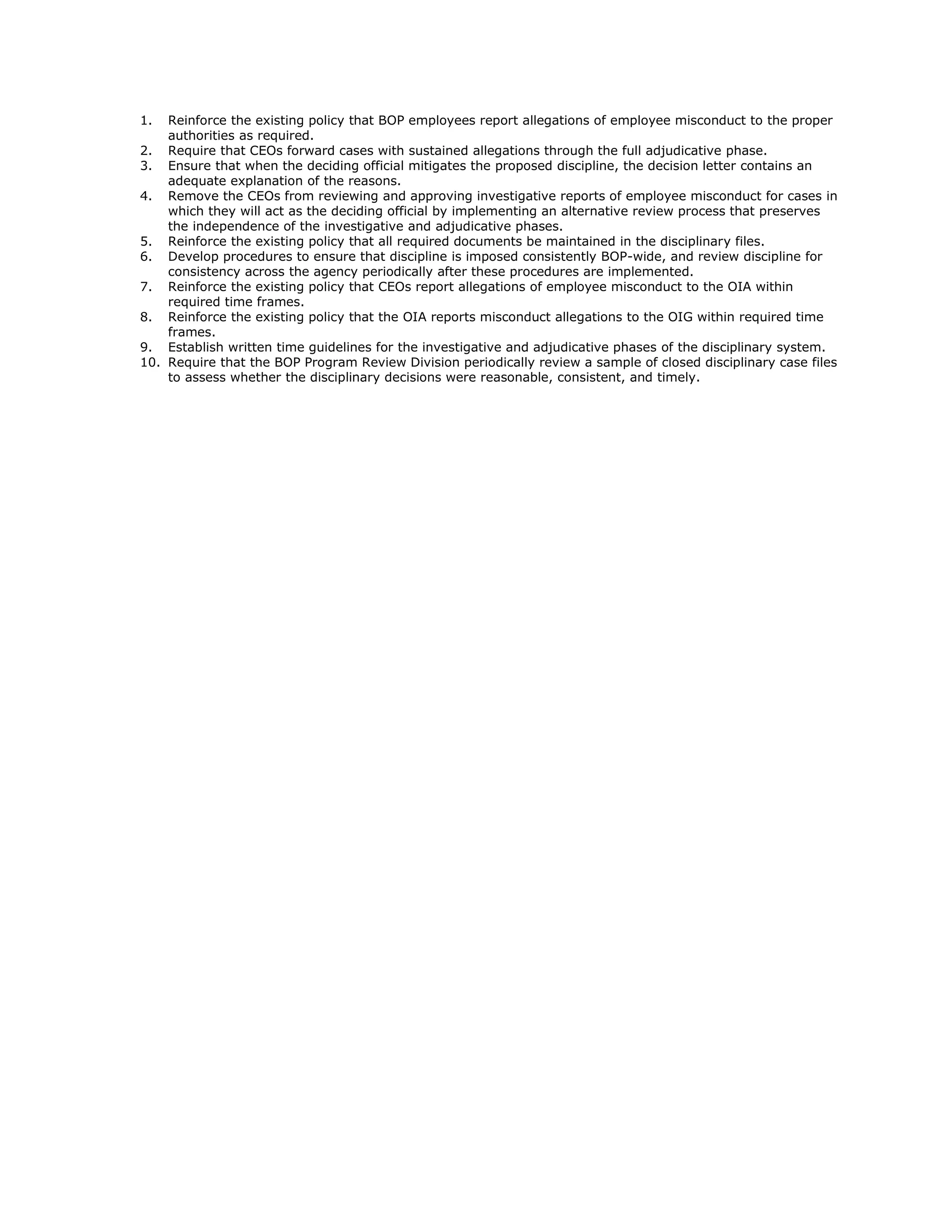 1.  Reinforce the existing policy that BOP employees report allegations of employee misconduct to the proper
    authorities as required.
2. Require that CEOs forward cases with sustained allegations through the full adjudicative phase.
3. Ensure that when the deciding official mitigates the proposed discipline, the decision letter contains an
    adequate explanation of the reasons.
4. Remove the CEOs from reviewing and approving investigative reports of employee misconduct for cases in
    which they will act as the deciding official by implementing an alternative review process that preserves
    the independence of the investigative and adjudicative phases.
5. Reinforce the existing policy that all required documents be maintained in the disciplinary files.
6. Develop procedures to ensure that discipline is imposed consistently BOP-wide, and review discipline for
    consistency across the agency periodically after these procedures are implemented.
7. Reinforce the existing policy that CEOs report allegations of employee misconduct to the OIA within
    required time frames.
8. Reinforce the existing policy that the OIA reports misconduct allegations to the OIG within required time
    frames.
9. Establish written time guidelines for the investigative and adjudicative phases of the disciplinary system.
10. Require that the BOP Program Review Division periodically review a sample of closed disciplinary case files
    to assess whether the disciplinary decisions were reasonable, consistent, and timely.
 