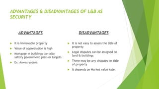 ADVANTAGES & DISADVANTAGES OF L&B AS
SECURITY
ADVANTAGES
 It is immovable property
 Value of appreciation is high
 Mortgage in buildings can also
satisfy government goals or targets
 Ex: Aawas yojana
DISADVANTAGES
 It is not easy to assess the title of
property
 Legal disputes can be assigned on
land & buildings
 There may be any disputes on title
of property
 It depends on Market value rate.
 