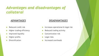 Advantages and disadvantages of
collateral
ADVANTAGES
 Reduced credit risk
 Higher trading efficiency
 Improved liquidity
 Higher profits
 Diversification
DISADVANTAGES
 Increases operational & legal risk
 Reduced trading activity
 Concentration risk
 Legal risks
 Increased overheads
 