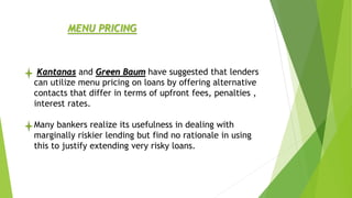Kantanas and Green Baum have suggested that lenders
can utilize menu pricing on loans by offering alternative
contacts that differ in terms of upfront fees, penalties ,
interest rates.
Many bankers realize its usefulness in dealing with
marginally riskier lending but find no rationale in using
this to justify extending very risky loans.
MENU PRICING
 