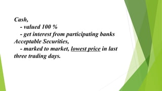 Cash,
- valued 100 %
- get interest from participating banks
Acceptable Securities,
- marked to market, lowest price in last
three trading days.
 