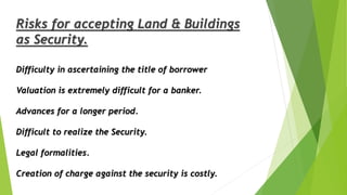 Difficulty in ascertaining the title of borrower
Valuation is extremely difficult for a banker.
Advances for a longer period.
Difficult to realize the Security.
Legal formalities.
Creation of charge against the security is costly.
Risks for accepting Land & Buildings
as Security.
 