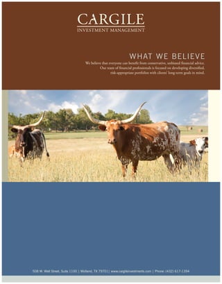 w hat we B e l i e ve
                                  We believe that everyone can benefit from conservative, unbiased financial advice.
                                           Our team of financial professionals is focused on developing diversified,
                                                   risk-appropriate portfolios with clients’ long-term goals in mind.




508 w. wall street, suite 1100 | Midland, tX 79701| www.cargileinvestments.com | phone: (432) 617-1394
 