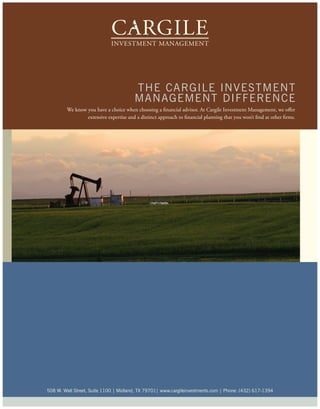 t he ca r g i le i nvest Me nt
                                        M a na g eM ent Di FFe re nc e
        We know you have a choice when choosing a financial advisor. At Cargile Investment Management, we offer
                extensive expertise and a distinct approach to financial planning that you won’t find at other firms.




508 w. wall street, suite 1100 | Midland, tX 79701| www.cargileinvestments.com | phone: (432) 617-1394
 