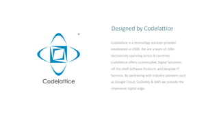 Codelattice is a technology solution provider
established in 2009. We are a team of 200+
technocrats spanning across 8 countries.
Codelattice offers customizable Digital Solutions,
off the shelf Software Products and bespoke IT
Services. By partnering with industry pioneers such
as Google Cloud, GoDaddy & AWS we provide the
imperative digital edge.
Designed by Codelattice
 