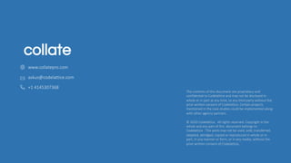 The contents of this document are proprietary and
confidential to Codelattice and may not be disclosed in
whole or in part at any time, to any third party without the
prior written consent of Codelattice .Certain projects
mentioned in the case studies could be implemented along
with other agency partners.
© 2020 Codelattice . All rights reserved. Copyright in the
whole and any part of this document belongs to
Codelattice . This work may not be used, sold, transferred,
adapted, abridged, copied or reproduced in whole or in
part, in any manner or form, or in any media, without the
prior written consent of Codelattice.
askus@codelattice.com
+1 4145307368
www.collatepro.com
 
