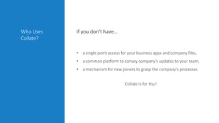• a single point access for your business apps and company files,
• a common platform to convey company’s updates to your team,
• a mechanism for new joiners to grasp the company’s processes
Collate is for You!
If you don’t have…Who Uses
Collate?
 