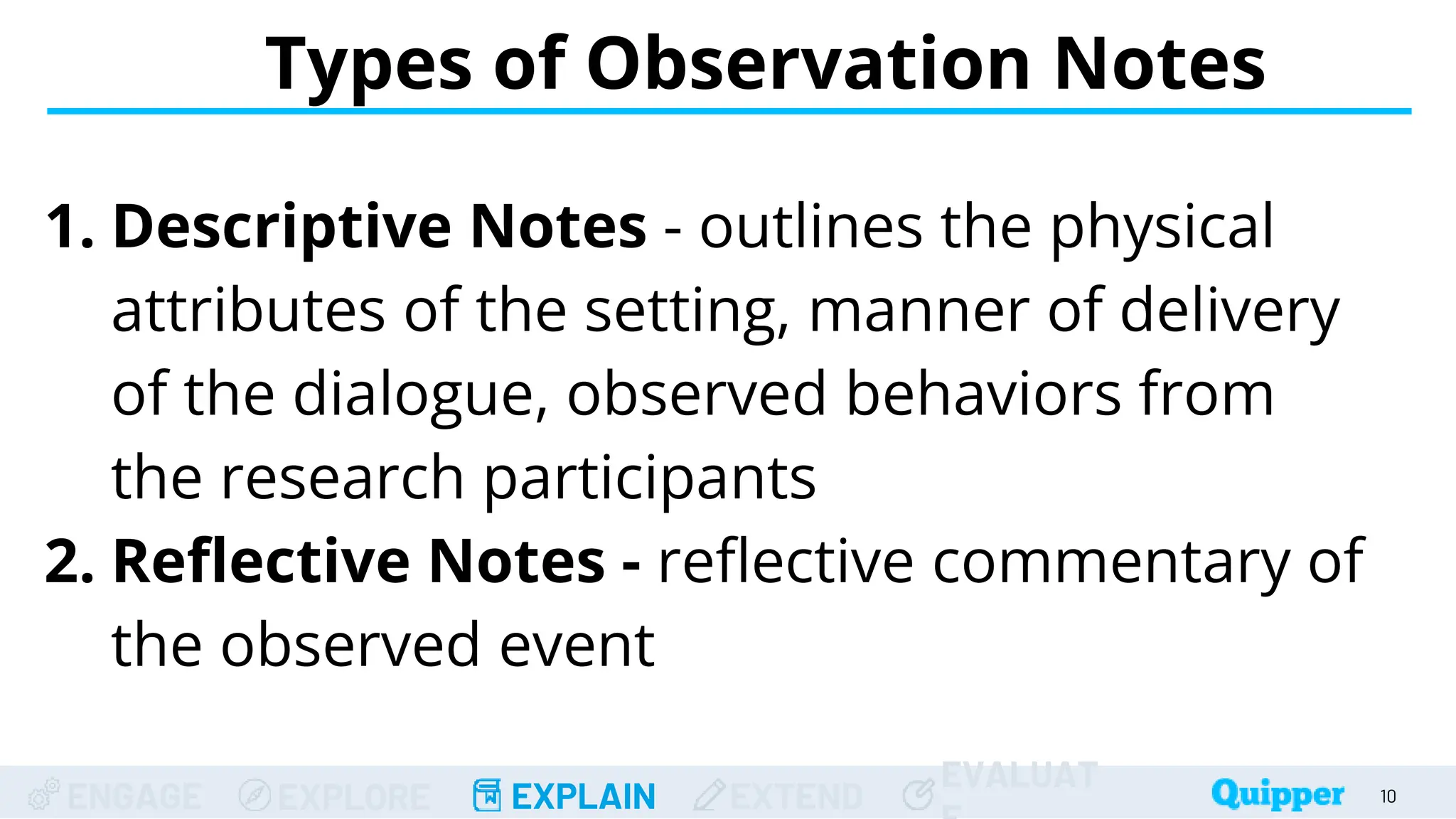 ENGAGE EXPLORE EXPLAIN EXTEND
EVALUAT
Types of Observation Notes
10
1. Descriptive Notes - outlines the physical
attributes of the setting, manner of delivery
of the dialogue, observed behaviors from
the research participants
2. Reflective Notes - reflective commentary of
the observed event
 