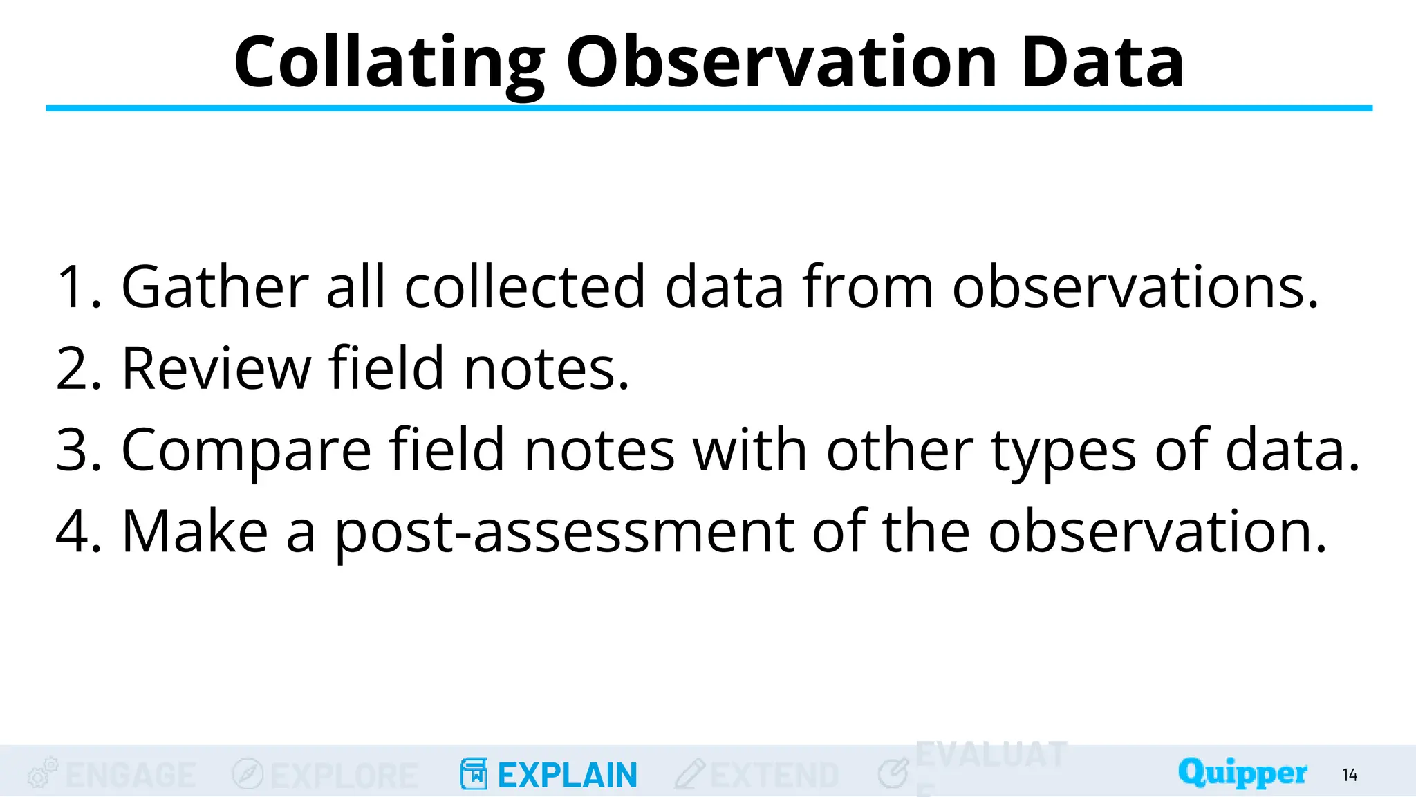 ENGAGE EXPLORE EXPLAIN EXTEND
EVALUAT
Collating Observation Data
14
1. Gather all collected data from observations.
2. Review field notes.
3. Compare field notes with other types of data.
4. Make a post-assessment of the observation.
 