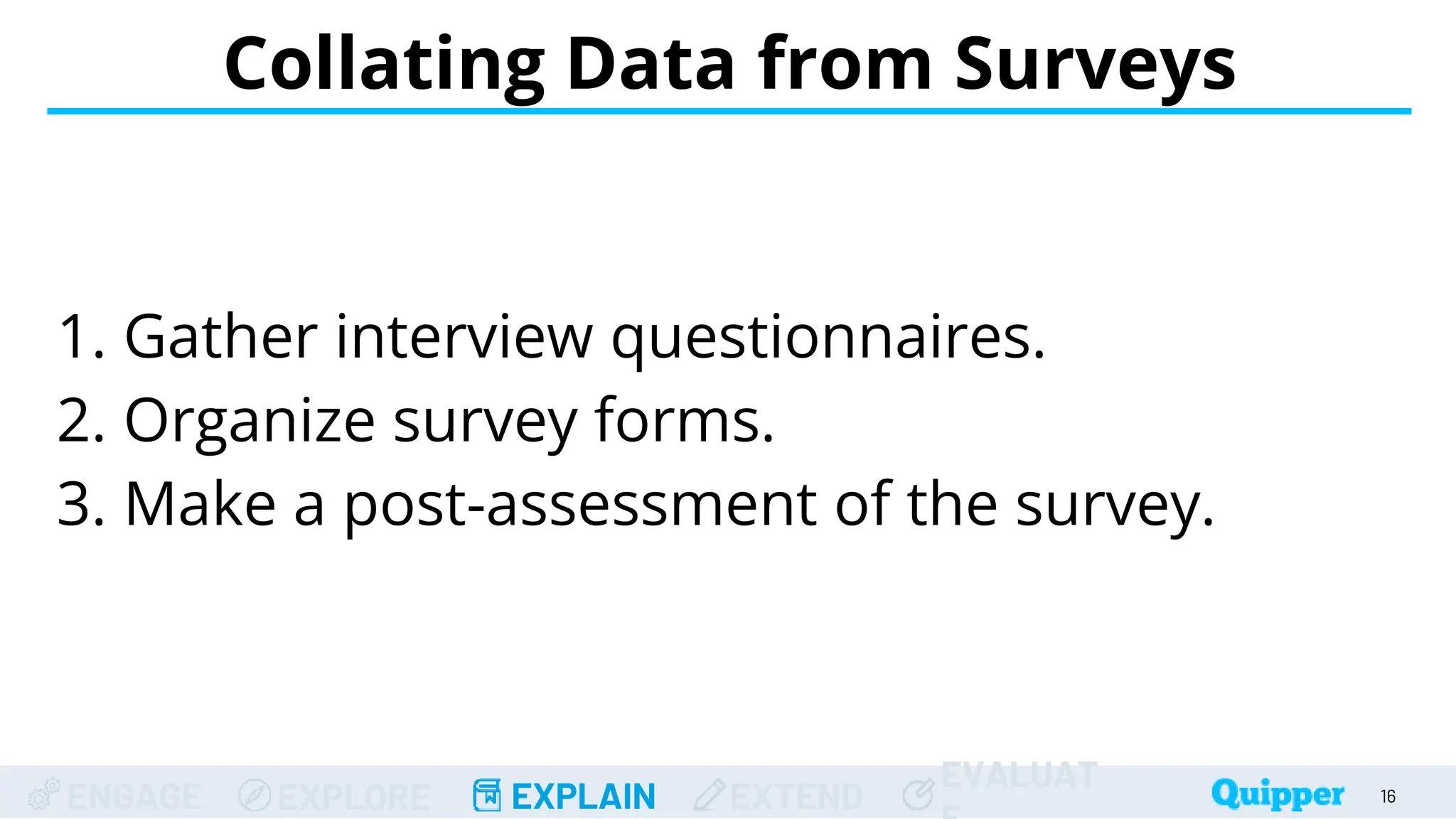 ENGAGE EXPLORE EXPLAIN EXTEND
EVALUAT
Collating Data from Surveys
16
1. Gather interview questionnaires.
2. Organize survey forms.
3. Make a post-assessment of the survey.
 