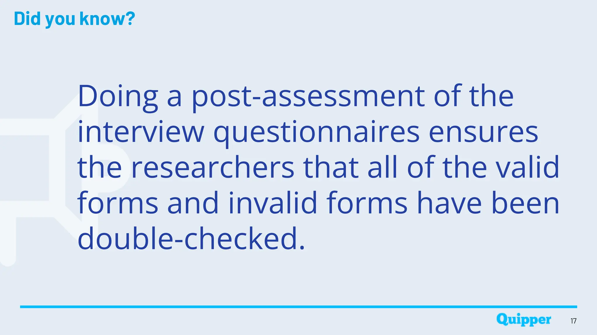 Did you know?
Doing a post-assessment of the
interview questionnaires ensures
the researchers that all of the valid
forms and invalid forms have been
double-checked.
17
 