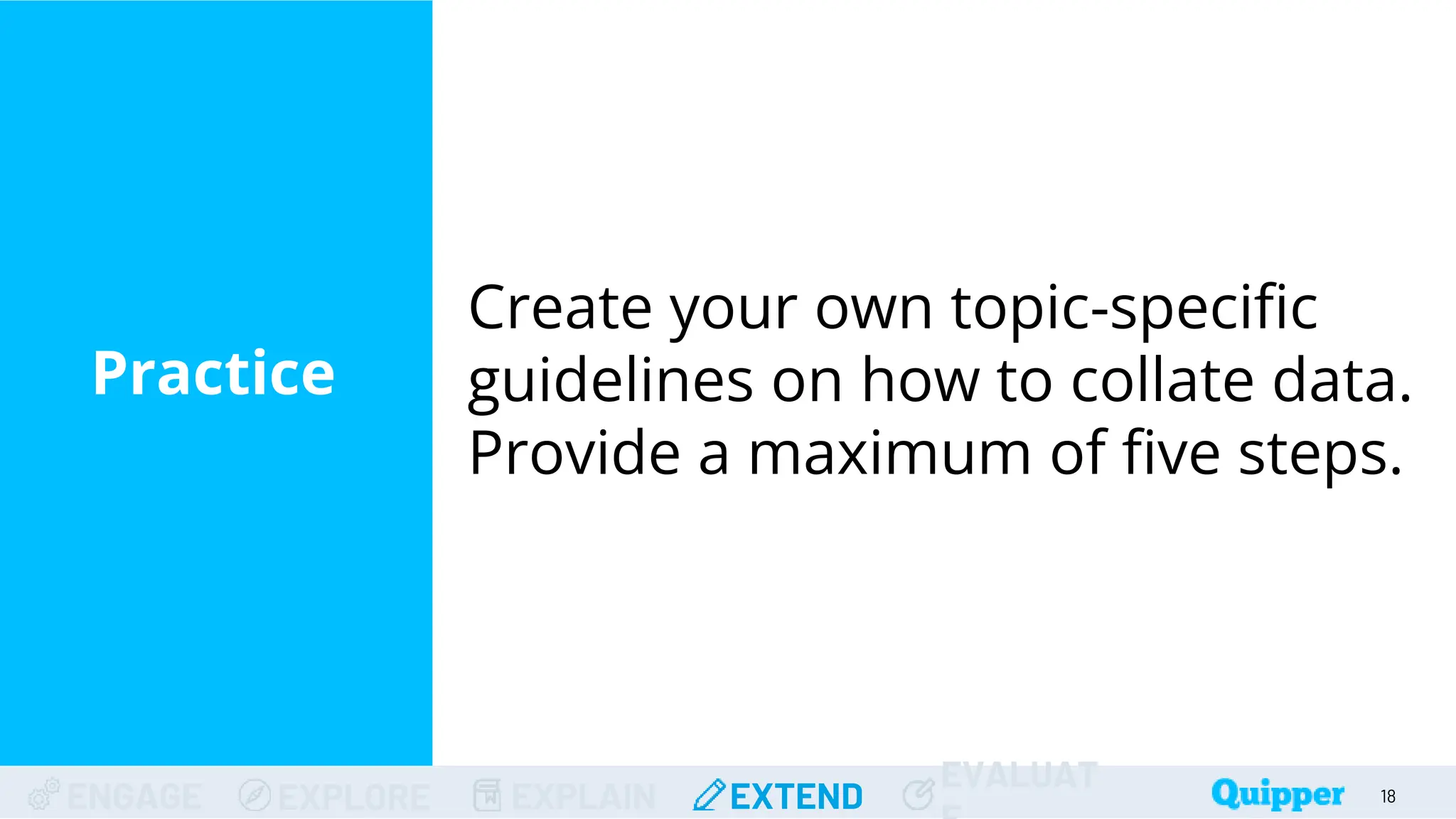 ENGAGE EXPLORE EXPLAIN EXTEND
EVALUAT
Practice
Create your own topic-specific
guidelines on how to collate data.
Provide a maximum of five steps.
18
 