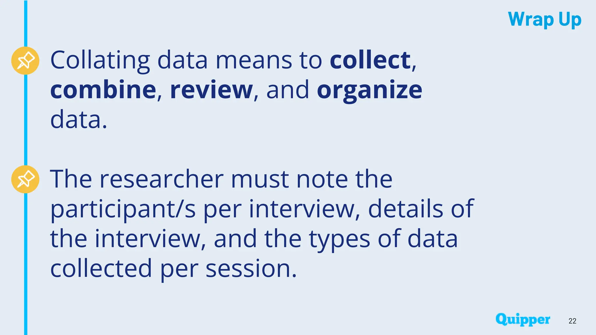 Wrap Up
Collating data means to collect,
combine, review, and organize
data.
The researcher must note the
participant/s per interview, details of
the interview, and the types of data
collected per session.
22
 