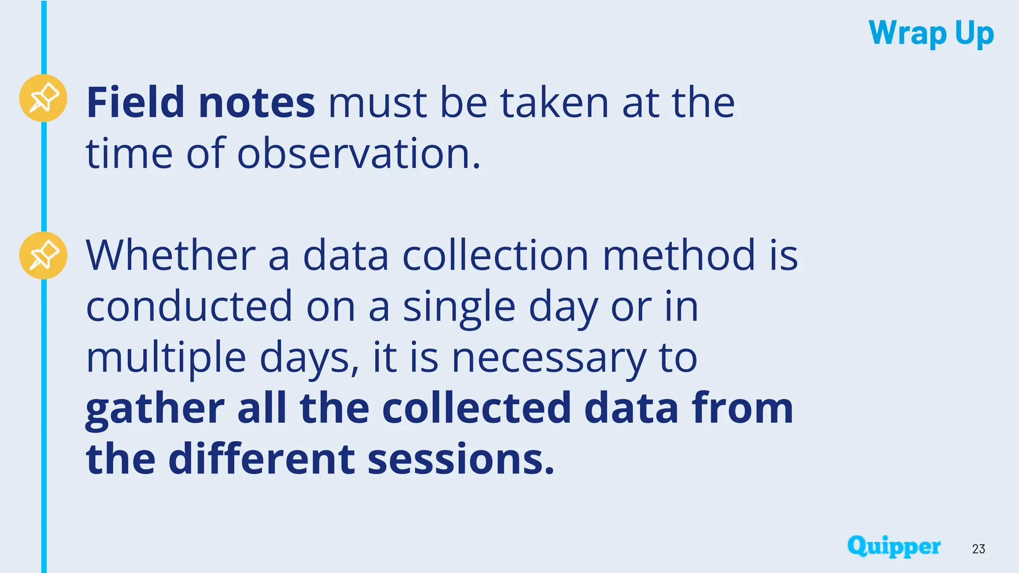 Wrap Up
Field notes must be taken at the
time of observation.
Whether a data collection method is
conducted on a single day or in
multiple days, it is necessary to
gather all the collected data from
the different sessions.
23
 
