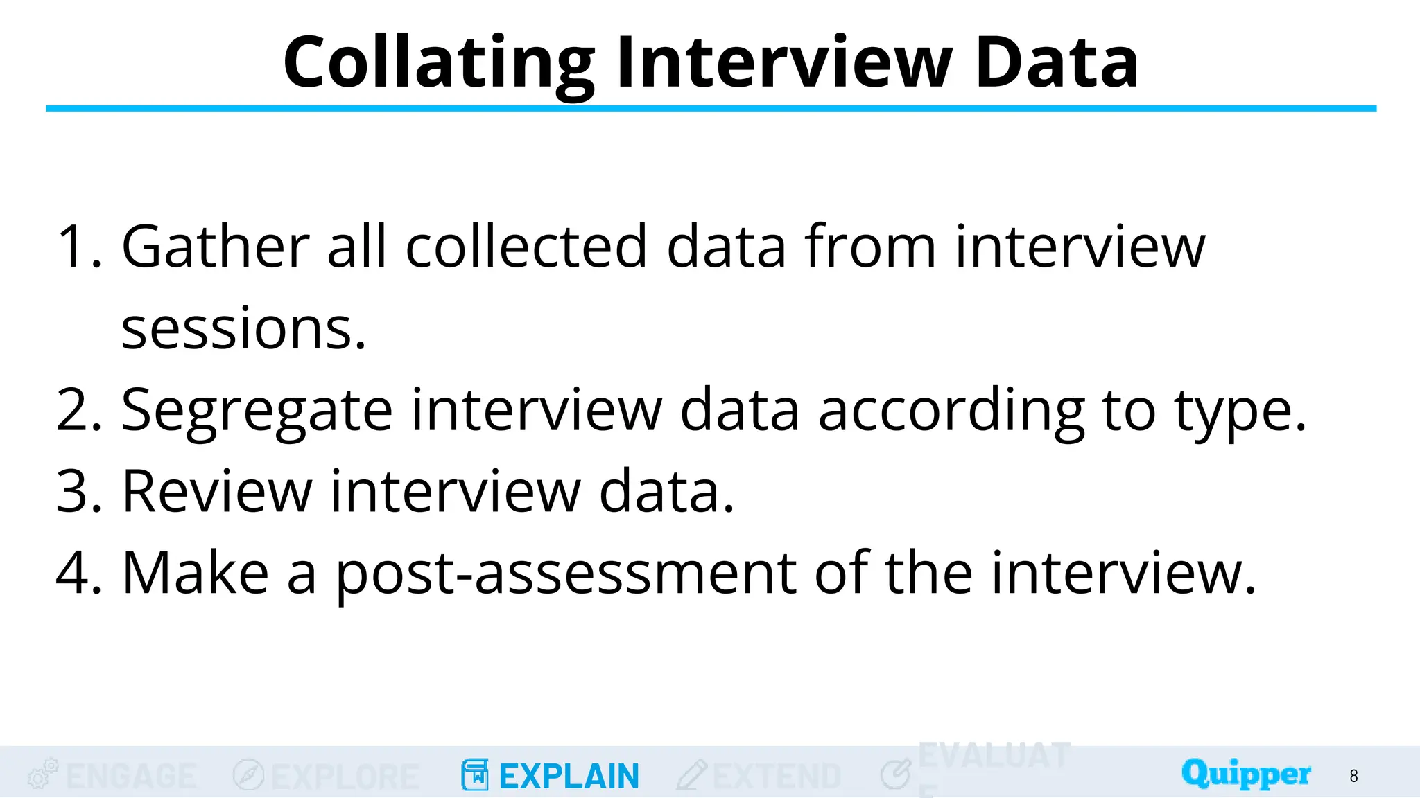 ENGAGE EXPLORE EXPLAIN EXTEND
EVALUAT
Collating Interview Data
8
1. Gather all collected data from interview
sessions.
2. Segregate interview data according to type.
3. Review interview data.
4. Make a post-assessment of the interview.
 