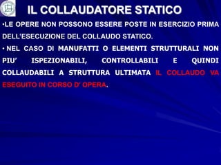 IL COLLAUDATORE STATICO
•LE OPERE NON POSSONO ESSERE POSTE IN ESERCIZIO PRIMA
DELL’ESECUZIONE DEL COLLAUDO STATICO.
• NEL CASO DI MANUFATTI O ELEMENTI STRUTTURALI NON
PIU’   ISPEZIONABILI,    CONTROLLABILI   E    QUINDI
COLLAUDABILI A STRUTTURA ULTIMATA IL COLLAUDO VA
ESEGUITO IN CORSO D’ OPERA.
 
