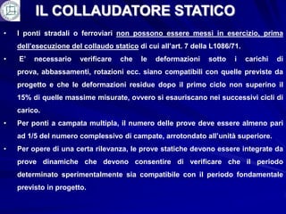 IL COLLAUDATORE STATICO
•   I ponti stradali o ferroviari non possono essere messi in esercizio, prima
    dell’esecuzione del collaudo statico di cui all’art. 7 della L1086/71.
•   E’   necessario    verificare   che   le   deformazioni    sotto    i    carichi   di
    prova, abbassamenti, rotazioni ecc. siano compatibili con quelle previste da
    progetto e che le deformazioni residue dopo il primo ciclo non superino il
    15% di quelle massime misurate, ovvero si esauriscano nei successivi cicli di
    carico.
•   Per ponti a campata multipla, il numero delle prove deve essere almeno pari
    ad 1/5 del numero complessivo di campate, arrotondato all’unità superiore.
•   Per opere di una certa rilevanza, le prove statiche devono essere integrate da
    prove dinamiche che devono consentire di verificare che il periodo
    determinato sperimentalmente sia compatibile con il periodo fondamentale
    previsto in progetto.
 