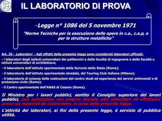 IL LABORATORIO DI PROVA

                       -Legge n° 1086 del 5 novembre 1971
              ”Norme Tecniche per la esecuzione delle opere in c.a., c.a.p, e
                             per le strutture metalliche”


Art. 20 - Laboratori - Agli effetti della presente legge sono considerati laboratori ufficiali:
- i laboratori degli istituti universitari dei politecnici e delle facoltà di ingegneria e delle facoltà o
istituti universitari di architettura;
- il laboratorio dell'istituto sperimentale delle ferrovie dello Stato (Roma);
- il laboratorio dell'istituto sperimentale stradale, del Touring Club italiano (Milano);
- il laboratorio di scienza delle costruzioni del centro studi ed esperienze dei servizi antincendi e di
protezione civile (Roma);
- il Centro sperimentale dell'ANAS di Cesano (Roma).

Il Ministro per i lavori pubblici, sentito il Consiglio superiore dei lavori
pubblici, può autorizzare con proprio decreto altri laboratori ad effettuare
prove sui materiali da costruzione, ai sensi della presente legge.
L'attività dei laboratori, ai fini della presente legge, è servizio di pubblica
utilità.
 