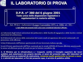IL LABORATORIO DI PROVA

                     D.P.R. n° 380 del 6 giugno 2001
                      Testo unico delle disposizioni legislative e
                          regolamentari in materia edilizia


            Art. 59 (L) - Laboratori (Legge 5 novembre 1971, n. 1086, art. 20) –
                     1. Agli effetti del presente testo unico sono considerati laboratori ufficiali:.


a) i laboratori degli istituti universitari dei politecnici e delle facoltà di ingegneria e delle facoltà o istituti
universitari di architettura;
b) il laboratorio di scienza delle costruzioni del centro studi ed esperienze dei servizi antincendi e di
protezione civile (Roma);
b-bis) il laboratorio dell’Istituto sperimentale di rete ferroviaria italiana spa (1);
b-ter) il Centro sperimentale dell'Ente nazionale per le strade (ANAS) di Cesano (Roma), autorizzando
lo stesso ad effettuare prove di crash test per le barriere metalliche (1).

2. Il Ministro per le infrastrutture e i trasporti, sentito il Consiglio superiore dei lavori
pubblici, può autorizzare con proprio decreto, ai sensi del presente capo, altri laboratori ad
effettuare prove su materiali da costruzione, comprese quelle geotecniche su terreni e rocce.
3. L'attività dei laboratori, ai fini del presente capo, è servizio di pubblica utilità.
 