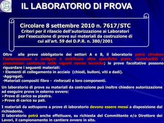 IL LABORATORIO DI PROVA

         Circolare 8 settembre 2010 n. 7617/STC
         Criteri per il rilascio dell’autorizzazione ai Laboratori
        per l’esecuzione di prove sui materiali da costruzione di
                  cui all’art. 59 del D.P.R. n. 380/2001


Oltre    alle prove obbligatorie dei settori A e B, il laboratorio potrà chiedere
l’autorizzazione a svolgere e certificare altre specifiche prove, riconducibili a
prescrizioni contenute nelle vigenti norme tecniche; le prove facoltative possono
riguardare i seguenti materiali:
• Elementi di collegamento in acciaio (chiodi, bulloni, viti e dadi).
•Aggregati.
•Materiali compositi fibro - rinforzati e loro componenti.
Un laboratorio di prove su materiali da costruzione può inoltre chiedere autorizzazione
ad eseguire prove in esterno ovvero:
Prove di carico su piastra.
Prove di carico su pali.
I materiali da sottoporre a prove di laboratorio devono essere messi a disposizione dal
richiedente.
Il laboratorio potrà anche effettuare, su richiesta del Committente e/o Direttore dei
Lavori, il campionamento in cantiere ovvero in sito.
 