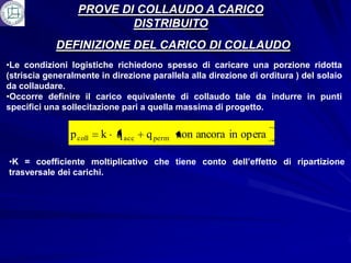 PROVE DI COLLAUDO A CARICO
                          DISTRIBUITO
            DEFINIZIONE DEL CARICO DI COLLAUDO
•Le condizioni logistiche richiedono spesso di caricare una porzione ridotta
(striscia generalmente in direzione parallela alla direzione di orditura ) del solaio
da collaudare.
•Occorre definire il carico equivalente di collaudo tale da indurre in punti
specifici una sollecitazione pari a quella massima di progetto.


                p coll   k q acc   q perm non ancora in opera

•K = coefficiente moltiplicativo che tiene conto dell’effetto di ripartizione
trasversale dei carichi.
 