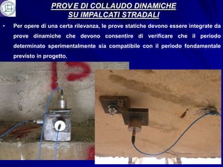 PROV E DI COLLAUDO DINAMICHE
                     SU IMPALCATI STRADALI
•   Per opere di una certa rilevanza, le prove statiche devono essere integrate da
    prove dinamiche che devono consentire di verificare che il periodo
    determinato sperimentalmente sia compatibile con il periodo fondamentale
    previsto in progetto.
 
