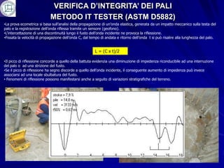 VERIFICA D’INTEGRITA’ DEI PALI
                            METODO IT TESTER (ASTM D5882)
•La prova ecometrica si basa sull’analisi della propagazione di un’onda elastica, generata da un impatto meccanico sulla testa del
palo e la registrazione dell’onda riflessa tramite un sensore (geofono).
•L’intercettazione di una discontinuità lungo il fusto dell’onda incidente ne provoca la riflessione.
•Fissata la velocità di propagazione dell’onda C, dal tempo di andata e ritorno dell’onda t si può risalire alla lunghezza del palo.


                                                        L = (C x t)/2

•Il picco di riflessione concorde a quello della battuta evidenzia una diminuzione di impedenza riconducibile ad una interruzione
del palo o ad una strizione del fusto.
•Se il picco di riflessione ha segno discorde a quello dell’onda incidente, il conseguente aumento di impedenza può invece
associarsi ad una locale sbulbatura del fusto.
• Fenomeni di riflessione possono manifestarsi anche a seguito di variazioni stratigrafiche del terreno.
 