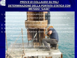PROV E DI COLLAUDO SU PALI
      DETERMINAZIONE DELLA PORTATA STATICA CON
                   METODO “CASE”

1. DETERMINAZIONE DELLA FORZA APPLICATA E DELLA VELOCITA’ DI
  RISPOSTA MISURATA ALLA TESTA DI UN PALO, CONSEGUENTE AD UN
  IMPATTO DINAMICO INDOTTO DA UN MAGLIO.
2. RILIEVO DELLO STATO DI SOLLECITAZIONE TRAMITE ESTENSIMETRI.
3. MISURA DELLA RISPOSTA TRAMITE TRASDUTTORE ACCELEROMETRICO.
4. DETERMINAZIONE DELLA PORTATA STATICA Q NELLE FASI DI ESERCIZIO:
        Al generico istante t:
        Q(t) = R[V(t), F(t)] – D[F(t), V(t)]
        dove
        •R = forza di reazione del sistema palo – terreno
        •D = forza d’urto in fase di smorzamento
 