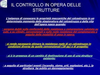 IL CONTROLLO IN OPERA DELLE
               STRUTTURE
   L’esigenza di conoscere le proprietà meccaniche del calcestruzzo in un
   determinato momento della stagionatura del calcestruzzo o della vita
                         dell’opera nasce quando:
· sorgono dubbi sulla conformità della resistenza a compressione valutata su
 cubi, o su cilindri, convenzionali o sulla reale resistenza del conglomerato a
                      seguito delle modalità di posa in opera;


  · si rende necessario stimare la resistenza reale di un calcestruzzo in
     condizioni diverse da quelle convenzionali (28 gg) o di progetto;


   · si è in presenza di un cambio di destinazione di uso di una struttura
                                 esistente;

· a seguito di particolari eventi (incendio, sisma, urti, esplosioni, etc.), la
                 struttura ha subito un danneggiamento;
 