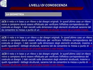 LIVELLI DI CONOSCENZA

    LA GEOMETRIA


LC1: è nota o in base a un rilievo o dai disegni originali. In quest’ultimo caso un rilievo
visivo a campione dovrà essere effettuato per verificare l’effettiva corrispondenza del
costruito ai disegni. I dati raccolti sulle dimensioni degli elementi strutturali saranno tali
da consentire la messa a punto di un modello strutturale idoneo ad un’analisi lineare.


LC2: è nota o in base a un rilievo o dai disegni originali. In quest’ultimo caso un rilievo
visivo a campione dovrà essere effettuato per verificare l’effettiva corrispondenza del
costruito ai disegni. I dati raccolti sulle dimensioni degli elementi strutturali, insieme a
quelli riguardanti i dettagli strutturali, saranno tali da consentire la messa a punto di un
modello strutturale idoneo ad un’analisi lineare o non lineare.

LC3: è nota o in base a un rilievo o dai disegni originali. In quest’ultimo caso un rilievo
visivo a campione dovrà essere effettuato per verificare l’effettiva corrispondenza del
costruito ai disegni. I dati raccolti sulle dimensioni degli elementi strutturali, insieme a
quelli riguardanti i dettagli strutturali, saranno tali da consentire la messa a punto di un
modello strutturale idoneo ad un’analisi lineare o non lineare.
 